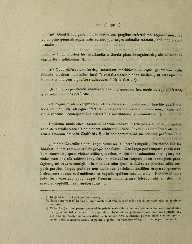 2do Quod fit vulgaris in hac vaccarum gregibus refertiffima regione morbus, cujus principium ab equis trahi eorum, qui aegra animalia tractant, teftimonio con- firmatur. 3tio Quod morbus hic in Irlandia et Scotia plane incognitus fit, ubi nulli in la- ctariis fervi adhibentur “). ' 4-*° Quod obfervatum fuerit, materiam morbificam in equis generatam cafu. fubinde morbum hominibus intulilTe variolis vaccinis adeo fimilem , ut utrasque pu- fiulas a fe invicem dignofcere admodum difficile fuerit ^). 5‘o Quod experimentis conftare videatur, quosdam hoc modo ab equis infectos, a variolis immunes perftitilTe. 6‘o Arguitur idem ex progrefTu et externo habitu pullulae in brachio pueri ma- teria ex manu viri ab equo infecti defumta enatae et ex fimilitudine morbi cum va- riolis vaccinis, confequentibus univerfalis aegritudinis fjmptomatibus Prolixum nimis elTet, omnia -viillicorum noftrorum teftimonia ad corroborandam hanc de variolis vaccinis opinionem adducere. Satis fit exemplar epiftolae ob hanc rem a Domino More in Chalford - Hili in hoc comitatu ad me fcriptae proferre. „ Menfe Novembris anni 1797 equus meus ulcerofis ungulis, feu morbo illo la- borabat, quem communiter the greafe appellant. Nec longo poli tempore vacca mor- bum contraxit, quem vicinus villicus, morborum ejusmodi admodum intelligens, va- riolas vaccinas elTe adfirmabat , fervulo meo eodem tempore idem contagium prae, fagiens, uti revera contigit. In manibus enim ejus, et facie, et pluribus aliis cor- poris partibus largae pullulae non abfimiles variolis infantilibus erupere , quamvis iisdem ante annum et deraidium , et copiolis quidem functus erat. Pullulae in facie inde forte exortae, quod aeger frontem manu fricare folebat, ubi et denfifiiri- mae , et copiofilTimae protuberabant. ,, ai Id quod .x viris fide digiiUTimis accepi. ])) Sana cutis veneno lioc affici non videtur; at vero levi offenfione laefa contagii effectus continuo perfentit. c) Catus Ilie (cui non parum momenti in primis meis obfervationibus tamquam fummac probabilila- tis argumento tribuebam) ab illis, qui de probabilitate ea judicavere, aut non fatis intellectus, aut omnino praeteritus fuilFe videtur. Vide Cafiim XVIII. Mifellus puer in oflicina mortuus, prius- quam variolas inferere licuit, ut pateret, quales hoc venenum effectus in hoc aegro produceret.