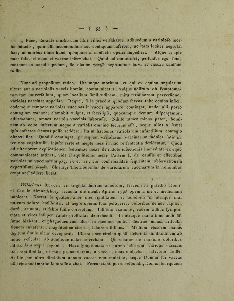 5, Puer, durante morbo cum filiis villici verfabatur, adhucdum a variolofo mor- bo intactis , quin ulli incommodum aut contagium inferret, ac tam leniter aegrota- bat, ut morbus illum hand quaquam a confuetis operis impediret. Atque is ipfe puer folus et equo et vaccae infervicbat. Quod ad me attidet, perfuafus ego fum, morbum in ungulis pedum, fic dictum greafe^ aegritudinis fervi et vaccae cauITam fuilTe. Nunc ad propofitum redeo. Utrumque morbum, et qui ex equino ungularum ulcere aut a variolofis vaccis homini communicatur, vulgus ribffrum ob fymptoma- tum tam univerfalium, quam localium fimilitudinem , mira terrninorum perverfione , variolas vaccinas appellat. Itaque, fi in praedio quodam fervos tabe equina infici, eodemque tempore variolas vaccinas in vaccis apparere contingat, unde alii porro contagium trahant; clamabit vulgus, et fervi ipfi, quocumque demum difpergantur, adfirmabunt, omnes variolis vaccinis laboralfe. Nihilo tamen minus patet, homi- nem ab equo infectum neque a variolis omnino fecurum elTe , neque alios a femet ipfo infectos fecuros polTe reddere, ita ut hactenus variolarum infantilium contagio obnoxi fint. Quod fi contingat, priusquam variolarum vaccinarum indoles fatis in- ter nos cognita'fit; injufte certe et inepte mea in hac re fententia derideatur. Quod ad ulteriorem explicationem fententiae meae de indole infectionis immediate ex equo communicatae attinet, vide Disquifitionis meae Partem I. de caulTis et effectibus variolarum vaccinarum pag. i o et ii, cui confirmandae fequentem obfervationem expertiffimi Fewjier Chirurgi Thornburenfis de variolarum vaccinarum in hominibus eruptione'addere liceat. ♦ IViUtelmus Morris y vir triginta duorum annorum, ferviens in praedio Domi- ni Cox in Almondsbury fecunda die menfis Aprilis 1798 opem a me et medicinam implorat. Narrat fe quatuor ante dies rigiditatem et tumorem in utraque ma- mi cum dolore fenfiffe ita, ut aegre operas fuas perageret: doloribus deinde capitis , dorfi , artuum, et febre fuiffe correptum. Inftituto examine, eadem adhuc Ijmpto- raata et vires infuper valide proflratas deprehendi. In utraque manu hinc inde fif- furae hiabant, et phagadaenicum ulcus in mediam pollicis dextrae manus articula- tionem invaferat , magnitudine ciceris , ichorem fiillans. Medium ejusdem manus digitum fimile ulcus occuparat. Ulcera haec circino quafi defcripta fimilitudinem ab initio veficulae ab adufiione natae referebant. Querebatur de maximis doloribus ad axillam us^ue expanfis. Haec fymptomata et forma ulcerum variolis vaccinis ita erant fimilia , ut mox pronuntiarem, a vaccis, quas mulgebat , infectum fuiffe. At ille jam ultra dimidium annum vaccas non mulxiffe, neque Domini fui vaccas ullo ejusmodi morbo laboraffe ajebat. Fercunctanti porro refpondit, Domini fui equuum