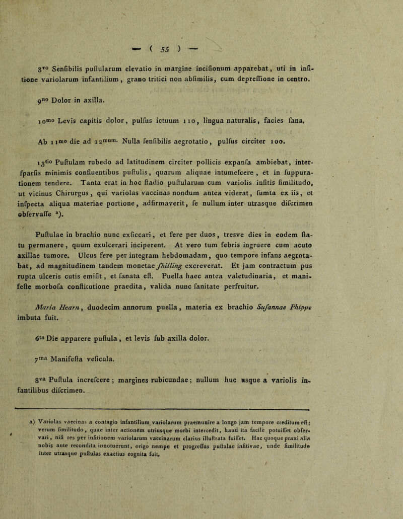 8’® Senfibilis puftularum elevalio in margine incifionum apparebat, uti in infi- tinne variolarum infantilium, grano tritici non abfimilis, cum depreffione in centro. 9«o Dolor in axilla. 1 Levis capitis dolor, pulfus ictuum 11 o, lingua naturalis, facies fana, Ab die ad Nulla fenfibilis aegrotatio, pulfus circiter loo. Pullulam rubedo ad latitudinem circiter pollicis expanfa ambiebat, inter- fparfis minimis confluentibus pullulis, quarum aliquae intumefcere , et in fuppura- tionem tendere. Tanta erat in hoc ftadio pullularum cum variolis infitis limilitudo, ut vicinus Chirurgus, qui variolas vaccinas nondum antea viderat, fumta ex iis, et infpecta aliqua materiae portione, adfirmaverit, fe nullum inter utrasque difcrimen obfervalTe ®)-. Pullulae in brachio nunc exficcari, et fere per duos, tresve dies in eodem fla- tu permanere, quum exulcerari inciperent. At vero tum febris ingruere cum acuto axillae tumore. Ulcus fere perintegram hebdomadam, quo tempore infans aegrota- bat, ad magnitudinem tandem monetae fhilling excreverat. Et jam contractum pus rupta ulceris cutis emifit, et fanata efl. Puella haec antea valetudinaria, et mani- fefte morbofa confticutione praedita, valida nunc fanitate perfruitur. Maria Hearn, duodecim annorum puella, materia ex brachio Sufannae PhippK imbuta fuit. Die apparere pullula , et levis fub axilla dolor. yima. Manifefla velicula. Pullula increfcere ; margines rubicundae; nullum huc «sque a variolis in- fantilibus difcrimen. _ a) Variolas vaccinas a contagio infantilium variolarum praemunire a longo jam tempore creditum efi; verum limilitudo, quae inter actionem utriusque morbi intercedit, haud ita facile potuilfet obfer» vari, nifi res per inhtionem variolarum vaccinarum clarius illuftrata fuilfet. Hac quoquepraxi alia nobis ante recondita innotuerunt, origo nempe et progreQus puftulae infitivae, unde limilitudo inter utrasque puftulas exactius cognita fuit.