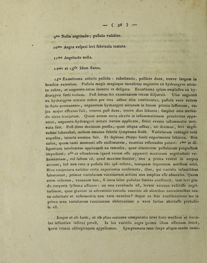 ( 5« ) 9«» Nulla'aegritudo ; pullula validior, loma Aegra vefperi levi febricula tentata. iinia Aegritudo nulla. 1 2ma et Idem ftatus. i4ta Exanthema coloris pallido - rubefcentis, pollices duos, tresve largum in brachio extenfum. Pullula magis magisque increfcens unguento ex hjdrargyro nitra- to rubro, et unguento cerae inuncta et deligata. Exanthema ipfum emplaftro ex hy- drargyro forti tectum. Polt horas fex examinatum totum difparuit. Ufus unguenti ex hydrargyro nitrato rubro per tres adhuc dies continuatus; puftula vero eodem in llatu permanente, unguentum hydrargyri nitratum in locum prioris fuffectum , cu- jus major effectus fuit, veneno poft duos, tresve dies fubacto ; fimplici dein metho- do ulcus tractatum. Quum autem nova ulceris in inflammationem proclivitas appa- reret, unguenta hydrargyri nitrati iterum applicato, felici eventu inflammatio deri- vata fuit. Poft diem decimum puella, quae aliqua adhuc, uti diximus, levi aegri- tudine'laborabat, nullum omnino febrile fymptoma fenfit. Variolarum contagio tunc expolita, intacta omnino fuit. Et Sujanna Phipps fimili experimento fubjecta. Hos cafus, quum tanti momenti elfe exiftimarem , exactius referendos putavi: i’® ut di- ligentiam inculcarem applicandi ea remedia, quae ulteriorem pullularum progreffum impediunt; 2*^° ut ollenderem (quod verum elTe apparet) maximam aegritudinis ve- hementiam, vel faltem id, quod maxime fentitur, non a prima veneni in corpus actione , fed non raro a puftula libi ipfi • relicta, tamquam fequentem morbum oriri. Hinc conjectura nafeitur certa experientia confirmata, illos, qui variolis infantilibus laborarunt, primae variolarum vaccinarum actioni non amplius elfe obnoxios. Quum enim viderem, venenum hoc, 11 intra folos puftulae limites conlliterit, tam levi gra- du corporis fyftema afficere : an non verofimile eft, levem eatenus exftitiffe aegri- tudinem, quae gravior in adventitiis variolis vaccinis ab ulceribus corrodentfbus tan- ta celeritate et vehementia non raro exoritur? Atque ex hac confideratione me in prima mea variolarum vaccinarum obfervatione a vero forfan aberraffe probabi- le eft. Itaque et ob han^;, et ob alias rationes comparatio inter hunc morbum et vario- las infantiles inflitui poteft. In his variolis aeger Ipvimo ilium effectum fentit, tjuetn vener.4 abforptionem appellamus. Symptomata tunc faepe aliquo modo imrai-