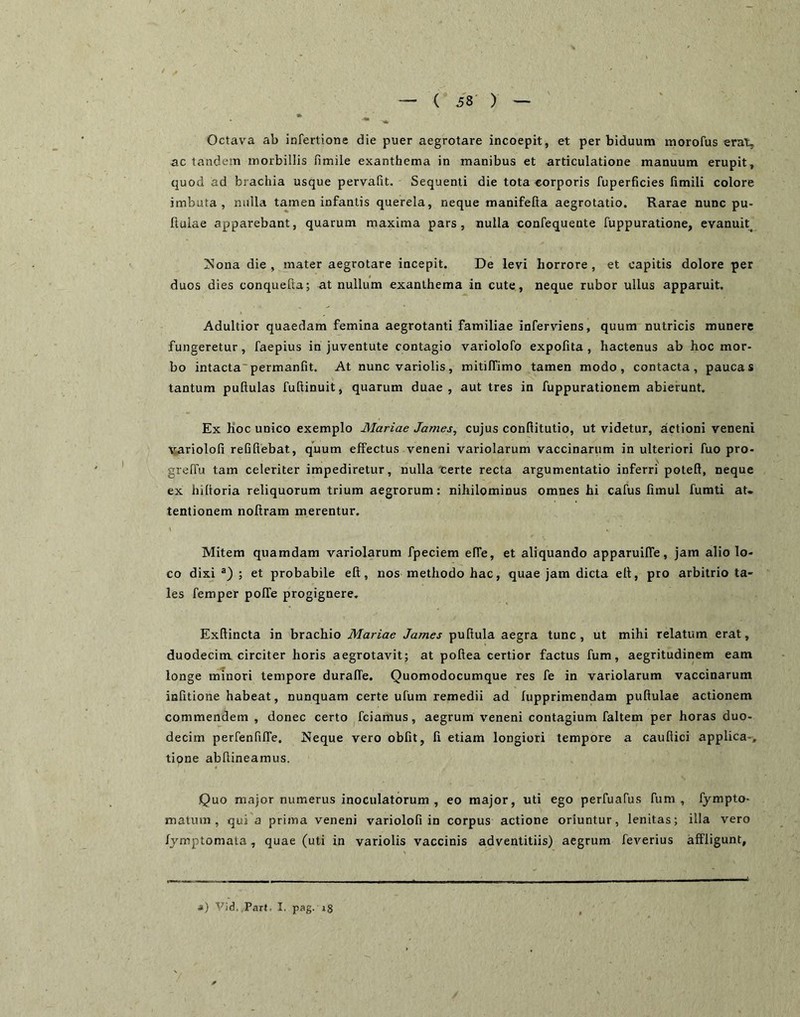 Octava ab infertione die puer aegrotare incoepit, et per biduum morofus erat, ac tandem morbillis fimile exanthema in manibus et articulatione manuum erupit, quod ad brachia usque pervalit. Sequenti die tota corporis fuperficies Gmili colore imbuta, nulla tamen infantis querela, neque manifefta aegrotatio. Rarae nunc pu- llulae apparebant, quarum maxima pars, nulla confequente fuppuratione, evanuit^ ZSIona die, mater aegrotare incepit. De levi horrore, et capitis dolore per duos dies conquelta; at nullum exanthema in cute, neque rubor ullus apparuit. Adultior quaedam femina aegrotanti familiae inferviens, quum nutricis munere fungeretur, faepius in juventute contagio variolofo expolita, hactenus ab hoc mor- bo intacta'permanfit. At nunc variolis, mitilTimo tamen modo, contacta, paucas tantum pullulas fuftinuit, quarum duae, aut tres in fuppurationem abierunt. Ex Koc unico exemplo Mariae James, cujus confiitutio, ut videtur, actioni veneni variolofi reQllebat, quum effectus veneni variolarum vaccinarum in ulteriori fuo pro- grelTu tam celeriter impediretur, nulla'certe recta argumentatio inferri potell, neque ex hiltoria reliquorum trium aegrorum: nihilominus omnes hi cafus limul fumti at. tentionem nollram merentur. Mitem quamdam variolarum fpeciem elTe, et aliquando apparuilTe, jam alio lo- co dixi ; et probabile elt, nos methodo hac, quae jam dicta ell, pro arbitrio ta- les femper polTe progignere, Exllincta in brachio Mariae James pullula aegra tunc , ut mihi relatum erat, duodecim circiter horis aegrotavit; at pollea certior factus fum, aegritudinem eam longe minori tempore duralTe. Quomodocumque res fe in variolarum vaccinarum inhtione habeat, nunquam certe ulum remedii ad lupprimendam pullulae actionem commendem , donec certo fciamus, aegrum veneni contagium faltem per horas duo- decim perfenGlTe. Neque vero obiit, li etiam longiori tempore a caullici applica-, tipne abllineamus. Quo major numerus inoculatorum , eo major, uti ego perfuafus fum, fympto- matum , qui a prima veneni variolofi in corpus actione oriuntur, lenitas; illa vero fjmptomata, quae (uti in variolis vaccinis adventitiis) aegrum feA'^erius affligunt. ») T^id, Part. I. pag. ig