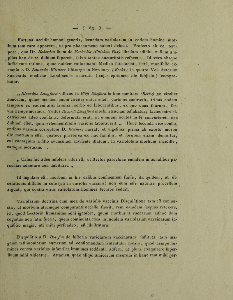 ~ ( ^3 ) Fortuna accidit humani generis, fecundum variolarum in eodem homine mot- hum tam raro apparere, ut. pro phaenomeno haberi debeat. Profecto ab eo tem- pore, quo Dr. Heberden fuum de Varicella (Chicken Pox) libellum edidit, nullum am- plius hac de re dubium fupereft, falvo tantae auctoritatis refpectu. Id vero absque fufPiciente ratione, quae quidem raliocinanti Medico fatisfaciat, fieri, manifefto ex- emplo a D. Eduardu Withers Chirurgo in Newbury (Berks) in quarto Vol. Actorum Societatis medicae Londinenfis enarrato (cujus epitomen hic fubjicio) compro- batur. ,, Ricardus Langford villicus io Weji Shefford in hoc Comitatu (Berks) 50 circiter annorum, quum menfem unum circiter natus elTet, variolas contraxit, tribus eodem tempore ex eadem aliis familia morbo eo laborantibus , ex quo unus illorum , fer- vus nempe mortuus. \Ricardi Langford moxh\ atrociam teftabatur; facies enim ci- catricibus adeo confita ac deformata erat, ut omnium oculos in fe converteret, nec dubium effet, quin vehementilTimis variolis laboraverit. ,, Hunc fecunda vice conflu- entibus variolis correptum D. Withers naxxdX ^ et vigefima prima ab exorto morbo die mortuum elfe; quatuor praeterea ex hac familia , et fororem etiam demortui, cui contagium a filio avunculum invifente illatum , in variolofum morbum incidilTe , eamque mortuam. , ,, Cafus hic adeo infolens vifus eft, ut Rector parochiae eumdem in annalibus pa- rochiae adnotare non dubitaret. „ Id fingulare eft, morbum in his cafibus confluentem fuilTe , ita quidem , ut ul- cerationis diffufio in cute (uti in variolis vaccinis) non eum elTe naturae procelTum arguat, qui contra virus variolarum homines fecuros reddit. Variolarum doctrina cum m-ea de variolis vaccinis Disquifitione tam eft conjun- cta, ut morbum utrumque comparanti neceffe fuerit, rem eamdem faepius retexere, id, quod Lectoris humanitas mihi ignofcet, quum morbus is vaccarum adhuc dum cognitus non fatis fuerit, quem continuata mea in indolem variolarum vaccinarum in- quifitio magis, uti mihi perfuadeo , eft illuftratura. Disquifitio a D. Pearfon de hiftoria variolarum vaccinarum inftituta tam ma- gnum teftimoniorum numerum ad confirmandam fententiam meam , quod nempe ho- mines contra variolas infantiles immunes reddant, adfert, ut plura conquirere fuper- fluum mihi videatur. Attamen, quae aliqui amicorum meorum in hanc rem mihi per-