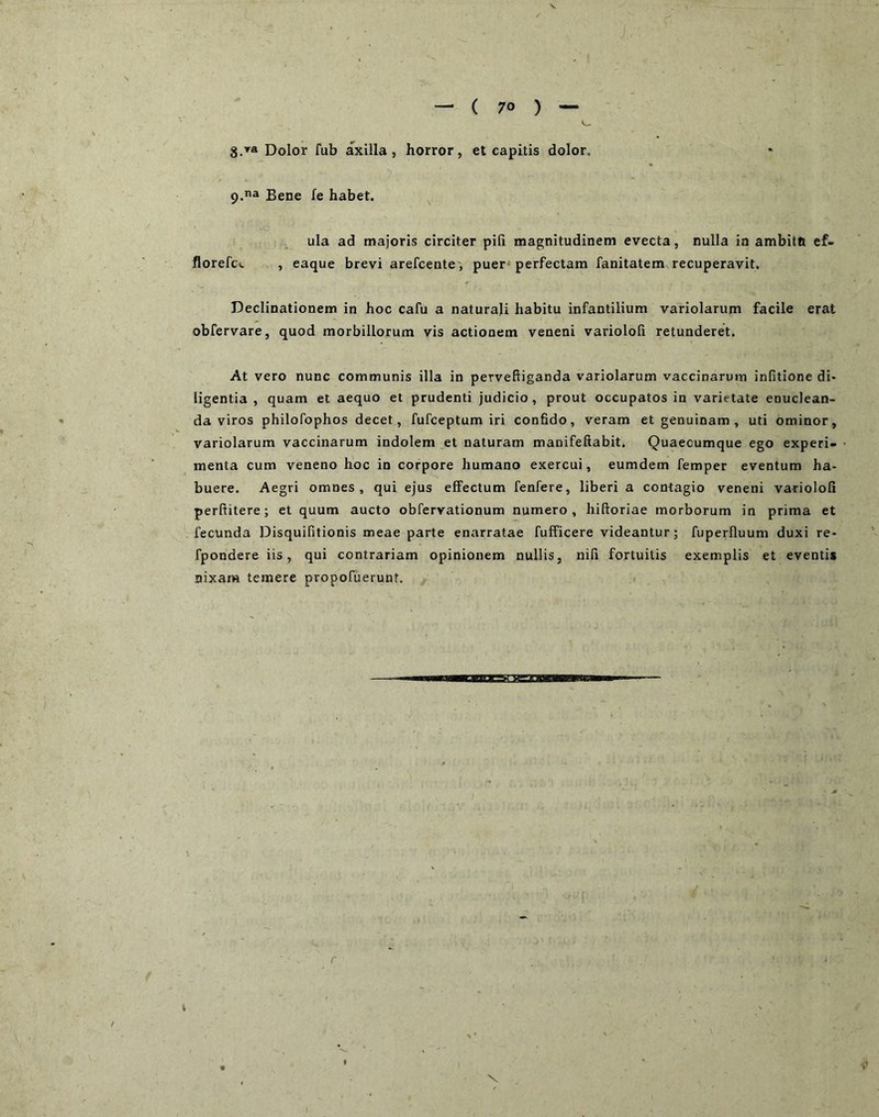 — ( 70 ) — . Dolor fub axilla, horror, et capitis dolor. p.na Bene fe habet. ula ad majoris circiter pili magnitudinem evecta, nulla in ambitft ef- llorefc-. , eaque brevi arefcente, puer* perfectam fanitatem recuperavit. Declinationem in hoc cafu a naturali habitu infantilium variolarum facile erat obfervare, quod morbillorum vis actionem veneni variololi retunderet. At vero nunc communis illa in perveftiganda variolarum vaccinarum infitione di» ligentia , quam et aequo et prudenti judicio , prout occupatos in varietate enuclean- da viros philofophos decet, fufceptum iri confido, veram et genuinam , uti ominor, variolarum vaccinarum indolem et naturam manifeftabit. Quaecumque ego experi- menta cum veneno hoc in corpore humano exercui, eumdem femper eventum ha- buere. Aegri omnes, qui ejus effectum fenfere, liberi a contagio veneni variololi perftitere; et quum aucto obfervationum numero, hiftoriae morborum in prima et fecunda Disquifitionis meae parte enarratae fufficere videantur; fuperfluum duxi re- fpondere iis, qui contrariam opinionem nullis, nili fortuitis exemplis et eventis nixam temere propofuerunt.