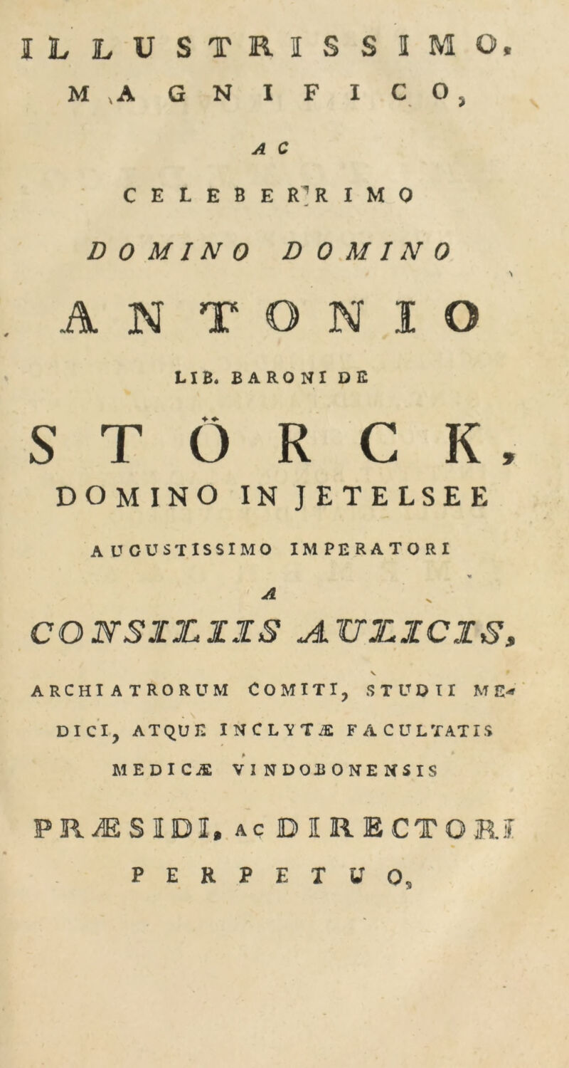 ILLUSTRISSIMO, M v A GN I F I C O , A C CELEBER’RIMO DOMINO DOMINO \ AN T O N I O LIB. BARONI DE S T O R C K , DOMINO IN JETELSEE AUGUSTISSIMO IMPERATORI A CONSIXtZXS A.TJX.XCXS, v ARCHIATRORUM COMITI, STUDII ME- DICI, ATQUE I N C L V T iE FACULTATIS MEDICjE vindobonensis PRiESIDI, AC DIRECTO RI PERPETUO,