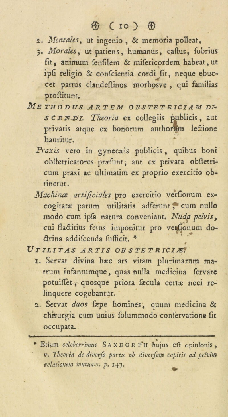 i. Mentales, ut ingenio , & memofia polleat, 5. Morales, ut patiens, humanus, cadus, fobrius fit, animum fenfiletr» & mifericordem habeat,ut ipfi religio & confcientia cordi fit, neque ebuc- cet partus clandedinos morbosve , qui familias proditum. Me THO DUS ARTEM O 3 S TE T R ICIA M DI- SCENDI. Theoria ex collegiis miblicis, aut privatis atque ex bonorum authorSm ledione hauritur. Praxis vero in gynecsls publicis, quibus boni obdetricatores praefunt; aut ex privata obdetri- cum praxi ac ultimatim ex proprio exercitio ob- tinetur. Machines artificiales pro exercitio verfionum ex- cogitatas parum utilitatis adferunt f* * cum nullo modo cum ipfa natura conveniant. Nuda pelvis, cui fladitius fetus imponitur pro veipfionum do- drina addifeenda fufficit. * 9 Utilitas artis ois s te tric i je? 1. Servat divina hxc ars vitam plurimarum ma- trum infantumque, quas nulla medicina fervare potuiffet * quosque priora fa:cula certae neci re- linquere cogebantur. 2. Servat duos faspe homines, quum medicina & chirurgia cum unius folummodo confervatione fit occupata. « * Etiam celeberrimus Saxdor p‘h hujus eft opinionis, v. Theoria de diverfo partu ob diverfam capitis ad pelvim relationem mutuam, p. 147.