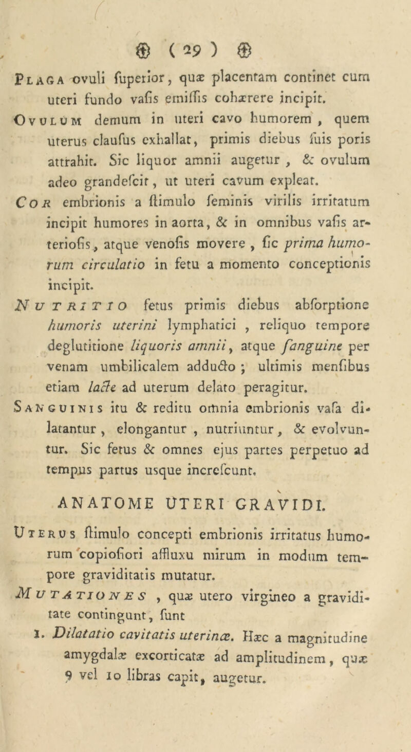 Plaga ovuli fuperior, quae placentam continet cum uteri fundo vafis einitfis cohxrere incipit. Ovulum demum in uteri cavo humorem, quem uterus claufus exhallat, primis diebus fuis poris attrahit. Sic liquor amnii augetur , & ovulum adeo grandefcir, ut uteri cavum expleat. Cor embrionis a (limulo feminis virilis irritatum incipit humores in aorta, & in omnibus vafis ar- teriolis, atque venofis movere , fic prima humo- rum circulatio in fetu a momento conceptionis incipit. N u T R1 T I o fetus primis diebus abforptione humoris uterini lymphatici , reliquo tempore deglutitione liquoris amnii, atque fanguine per venam umbilicalem addudo ; ultimis menfibus etiam lacie ad uterum delato peragitur. Sanguinis itu & reditu omnia embrionis vafa di- latantur , elongantur , nutriuntur, & evolvun- tur. Sic ferus & omnes ejus partes perpetuo ad tempus partus usque increfcunt, ANATOME UTERI GRAVIDI. Uterus (limulo concepti embrionis irritatus humo- rum copiofiori affluxu mirum in modum tem- pore graviditatis mutatur. Mutationes , quae utero virgineo a gravidi- tate contingunt, funt !• Dilatatio cavitatis uterinae. Hxc a magnitudine amygdalas excorticate ad amplitudinem, qu.c 9 vel io libras capit, augetur.