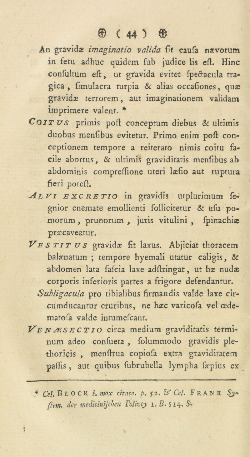 An gravidas imaginatio valida fit caufa naevorum in fetu adhuc quidem fub judice lis efl. Hinc confultum efl, ut gravida evitet fpectacula tra- gica , fimulacra turpia & alias occationes, qua: gravida: terrorem, aut imaginationem validam imprimere valent. * Coitus primis pofl conceptum diebus & ultimis duobus menfibus evitetur. Primo enim pofl con- ceptionem tempore a reiterato nimis coitu fa- cile abortus, & ultimis graviditatis menfibus ab abdominis compreflione uteri lxfio aut ruptura fieri porefL j4lvi excretio in gravidis utplurimum fe- gnior enemate emollienti follicitetur & ufu po- morum , prunorum , juris vitulini , fpinachise praecaveatur. Vestitus gravida: fit laxus. Abjiciat thoracem balanatum ; tempore hyemali utatur caligis, Sc abdomen lata fafcia laxe adflringat, ut has nudse corporis inferioris partes a frigore defendantur. Subligacula pro tibialibus firmandis valde laxe cir- cumducantur cruribus, ne hxc varicofa vel cede- matofa valde intumefcant. VenjesecTio circa medium graviditatis termi- num adeo confueta , folummodo gravidis ple- thoricis , menflrua copiofa extra graviditatem pallis , aut quibus fubrubella lympha fxpius ex * Ce}. Bioc K l\ mox citato, p. $2. & Cei. Frank (latu der inedicinijchen Folizej 1. B. $ 14.