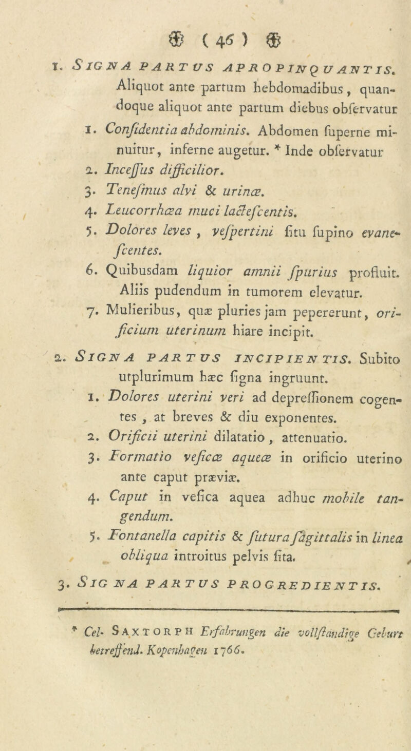 ® (4«) ® T. *S/GiVv4 PARTUS APROPINQ U AN T IS, Aliquot ante partum hebdomadibus , quan- doque aliquot ante partum diebus obfervatur I. Confidentia abdominis. Abdomen fuperne mi- nuitur, inferne augetur. * Inde obfervatur i. Incejfus difficilior. 3. Tenefmus alvi Sc urines. 4. Leucorrhcza muci laclefcentis. 5. Dolores leves , yefpertini litu fupino evane* fcentes. 6. Quibusdam liquior amnii fpurius profluit. Aliis pudendum in tumorem elevatur. 7. Mulieribus, qua: pluries jam pepererunt, ori- ficium uterinum hiare incipit. * 1. Signa partus jncip ie n tis. Subito urplurimum hxc figna ingruunt. 1. Dolores uterini veri ad depreflionem cogen- tes , at breves Sc diu exponentes. 2. Orificii uterini dilatatio, attenuatio. 3. Formatio veficce aqueee in orificio uterino ante caput praevia:. 4. Caput in vefica aquea adhuc mobile tan- gendum. 5. Fontanei!a capitis Sc futura fagittalis in linea obliqua introitus pelvis fita. 3. Signa partus p ro g re d i e n t is. * Cei- Sa.XTORPH Erfahrungen die vollfidnclige Cehuvt betrejfenJ. Kopenbageu 1766.