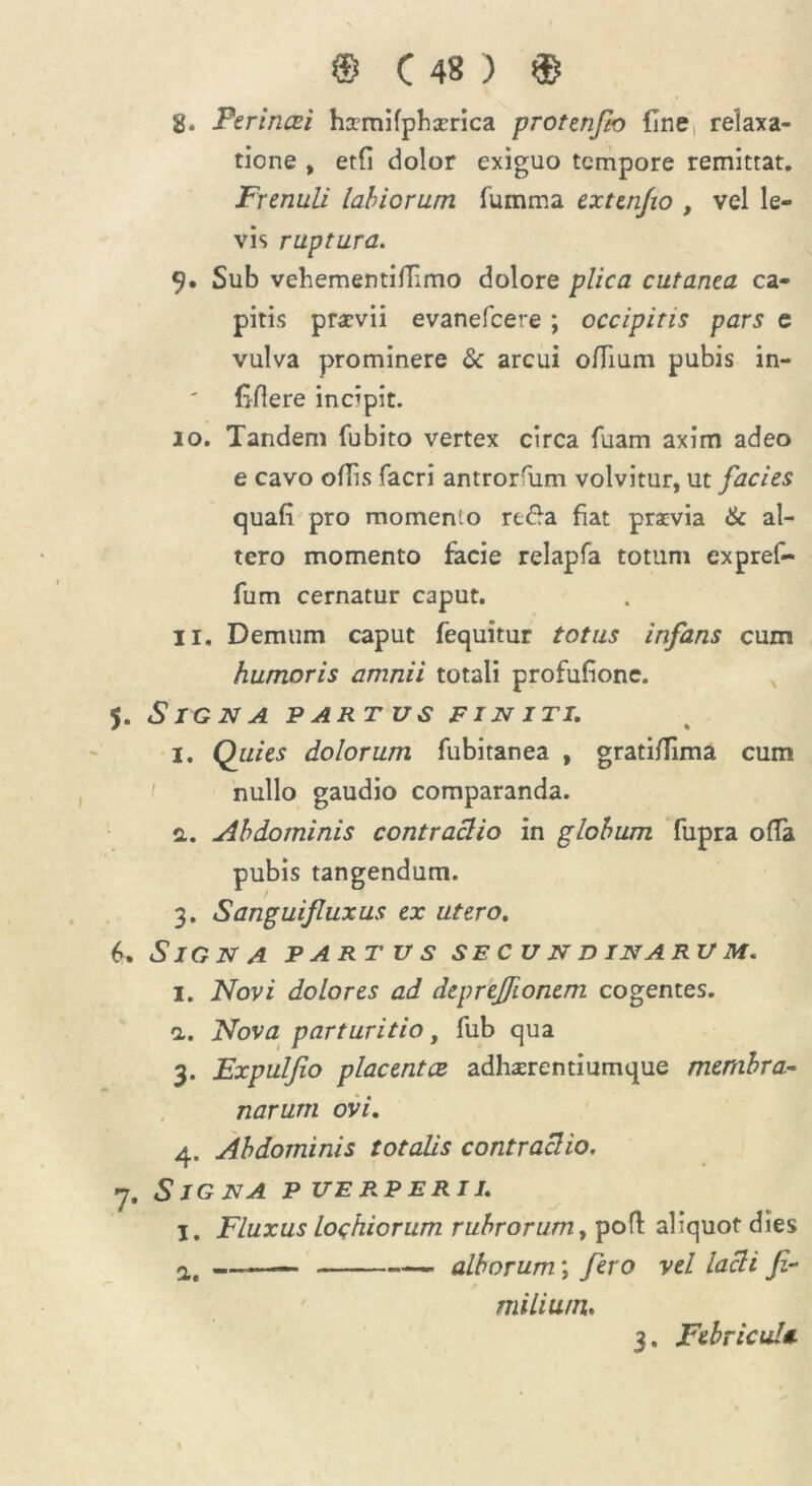 8. Ferincei hamifphaerica protenfto fine relaxa- tione , etfi dolor exiguo tempore remittat. Frenuli labiorum fumma extenjio , vel le- vis ruptura. 9. Sub vehementifiimo dolore plica cutanea ca- pitis praevii evanefeere ; occipitis pars e vulva prominere & arcui ofiium pubis in- fiflere incipit. 10. Tandem fubito vertex circa fuam axim adeo e cavo ofiis facri antrorfum volvitur, ut facies quafi pro momenio re£a fiat praevia & al- tero momento facie relapfa totum expref- fum cernatur caput. 11. Demum caput fequitur totus infans cum humoris amnii totali profufionc. 5. Signa partus finiti. i. Quies dolorum fubitanea , grati/lima cum nullo gaudio comparanda, a. Abdominis contractio in globum fupra olla pubis tangendum. 3. Sanguifuxus ex utero. 6. Signa partus secundinarum. 1. Novi dolores ad deprejfonem cogentes. <1. Nova parturitio, fub qua 3. Expulfio placentae adhaerentiumque membra- narum ovi. 4. Abdominis totalis contractio. 7. Signa puerperii. I. Fluxus loqhiorum rubrorum, poft aliquot dies a, ——— alborum; fero vel lacti Jz- milium. 3. Febricula