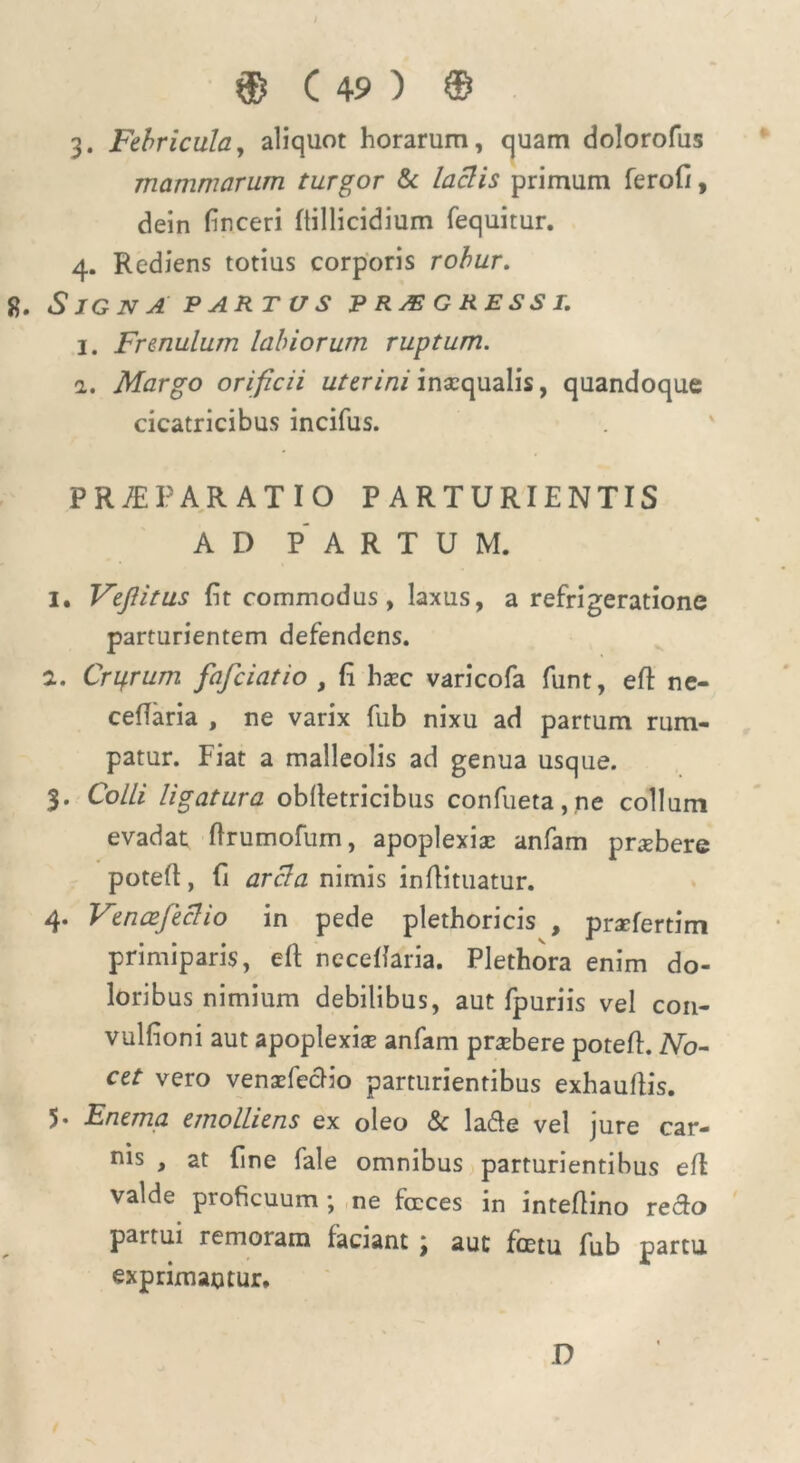 3. Febricula, aliquot horarum, quam dolorofus mammarum turgor & laciis primum ferofi, dein Enceri Itillicidium fequitur. 4. Rediens totius corporis robur. 8. SlGNA PARTUS PROGRESSI. 1. Frenulum labiorum ruptum. 1. Margo orificii uterini inaequalis, quandoque cicatricibus incifus. PRAEPARATIO PARTURIENTIS AD PARTUM. 1. Fejlitus Et commodus , laxus, a refrigeratione parturientem defendens. 2. Cribrum fafciatio , E haec varicofa funt, eft ne- ceftaria , ne varix fub nixu ad partum rum- patur. Fiat a malleolis ad genua usque. 3. Colli ligatura obftetricibus confueta,ne collum evadat ftrumofum, apoplexiae anfam praebere poteft, E arcla nimis inftituatur. 4. Vencefeclio in pede plethoricis , praefertim primiparis, eft neceftaria. Plethora enim do- loribus nimium debilibus, aut fpuriis vel con- vulfioni aut apoplexiae anfam praebere poteft. No- cet vero venxfeclio parturientibus exhauftis. 5* Fnema emolliens ex oleo & lafte vel jure car- ius , at Ene fale omnibus parturientibus eft valde proficuum; ne fccces in inteftino reclo partui remoram faciant ; aut fcetu fub partu exprimantur. D