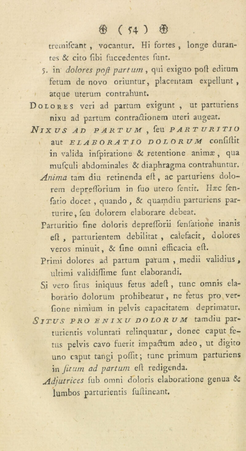 tremifcant , vocantur. Hi fortes , longe duran- tes & cito fibi fuccedentes funt. 5. in dolores pofl partum , qui exiguo poft editum fetum de novo oriuntur, placentam expellunt , atque uterum contrahunt. Dolores veri ad partum exigunt , ut parturiens nixu ad partum contra&ionem uteri augeat. NlX US AD PARTUM , feU PART URJTIO aut ELABORATIO DOLORUM COnfillit in valida infpirations & retentione animaz, qua mufculi abdominales &c diaphragma contrahuntur. Anima tam diu retinenda elt, ac parturiens dolo- rem deprefiorium in fuo utero fentit. Hxc fen- fatio docet , quando , & quamdiu parturiens par- turire, feu dolorem elaborare debeat. Parturitio fine doloris depreflbni fenfatione inanis eft , parturientem debilitat , calefacit, dolores veros minuit, & fine omni efficacia eft. Primi dolores ad partum patum , medii validius, ultimi validiflime funt elaborandi. Si vero fitus iniquus fetus adeft , tunc omnis ela- boratio dolorum prohibeatur, ne fetus pro ver- fione nimium in pelvis capacitatem deprimatur. Situs pro enixu dolorum tamdiu par- turientis voluntati relinquatur, donec caput fe- tus pelvis cavo fuerit impactum adeo, ut digito uno caput tangi poffit; tunc primum parturiens in jitum ad partum eft redigenda. Adjutrices fub omni doloris elaboratione genua & lumbos parturientis fuftineant.