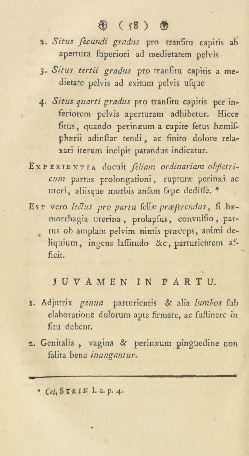 a. <S7to fecundi gradus pro tranfitii capitis ah apertura fuperiori ad medieratem pelvis 3. Situs tertii gradus pro tranfitu capitis a me- dietate pelvis ad exitum pelvis ufque / 4. Situs quarti gradus pro tranfitu capitis per in- feriorem pelvis aperturam adhibetur. Hicce fitus, quando perinaeum a capite fetus haemif- phaerii adinflar tendi, ac finito dolore rela- xari iterum incipit parandus indicatur. 1 Experientia docuit feliam ordinariam obfetri- cum partus prolongationi, rupturae perinaei ac uteri, aliisque morbis anfam faepe de dide. * Est vero leclus pro partu fellae praeferendus, fi hae- morrhagia uterina, prolapfus, convulfio, par- tus ob amplam pelvim nimis praeceps, animi de- liquium, ingens laffitudo &c, parturientem af- ficit. / JUVAMEN IN PARTU. 1. Adjutrix genua parturientis & alia lumbos fub elaboratione dolorum apte firmare, ac fudinere in fitu debent. 2. Genitalia , vagina & perineum pinguedine non falira bene inungantur. * Ceit S X £ I N 1. c. p. 4.