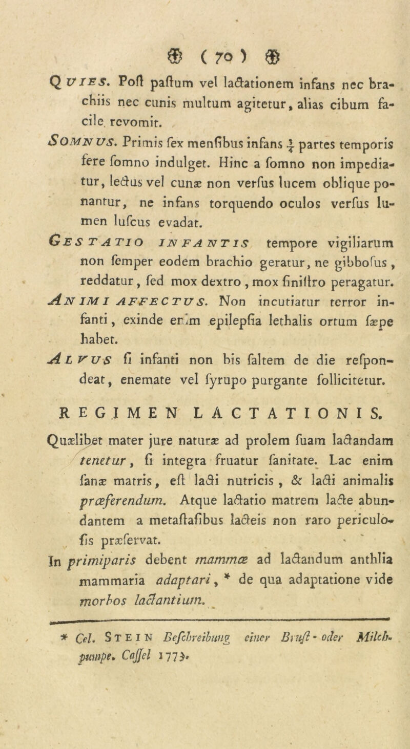 Q vies. Port paftum vel la&ationem infans nec bra- chiis nec cunis multum agitetur, alias cibum fa- cile. revomit. SOMN us. Primis fex menfibus infans ^ partes temporis tere fomno indulget. Hinc a fomno non impedia- tur, ledus vel cunsc non verfus lucem oblique po- nantur, ne infans torquendo oculos verfus lu- men lufcus evadat. Gjestatio infantis tempore vigiliarum non femper eodem brachio geratur, ne gibbofus , reddatur, fed mox dextro , mox finillro peragatur. Animi affectus. Non incutiatur terror in- fanti, exinde erim epilepfia lethalis ortum faepe habet. Alvus fi infanti non bis faltem de die refpon- deat, enemate vel fyrupo purgante follicitetur. REGIMEN LACTATIONIS. Quaelibet mater jure naturae ad prolem fuam ladandam tenetur, fi integra fruatur fanitate. Lac enim fanar matris, eft ladi nutricis , & la&i animalis praeferendum. Atque ladatio matrem lade abun- dantem a metaflafibus ladeis non raro periculo- fis prae fervat. In primiparis debent mammae ad la&andum anthlia mammaria adaptari, * de qua adaptatione vide morbos laciant i um. • • > * Cd. S T E 1 N Befcbretbung cincv Briifl - oder Milch. puuipe. CciJJd 1773.