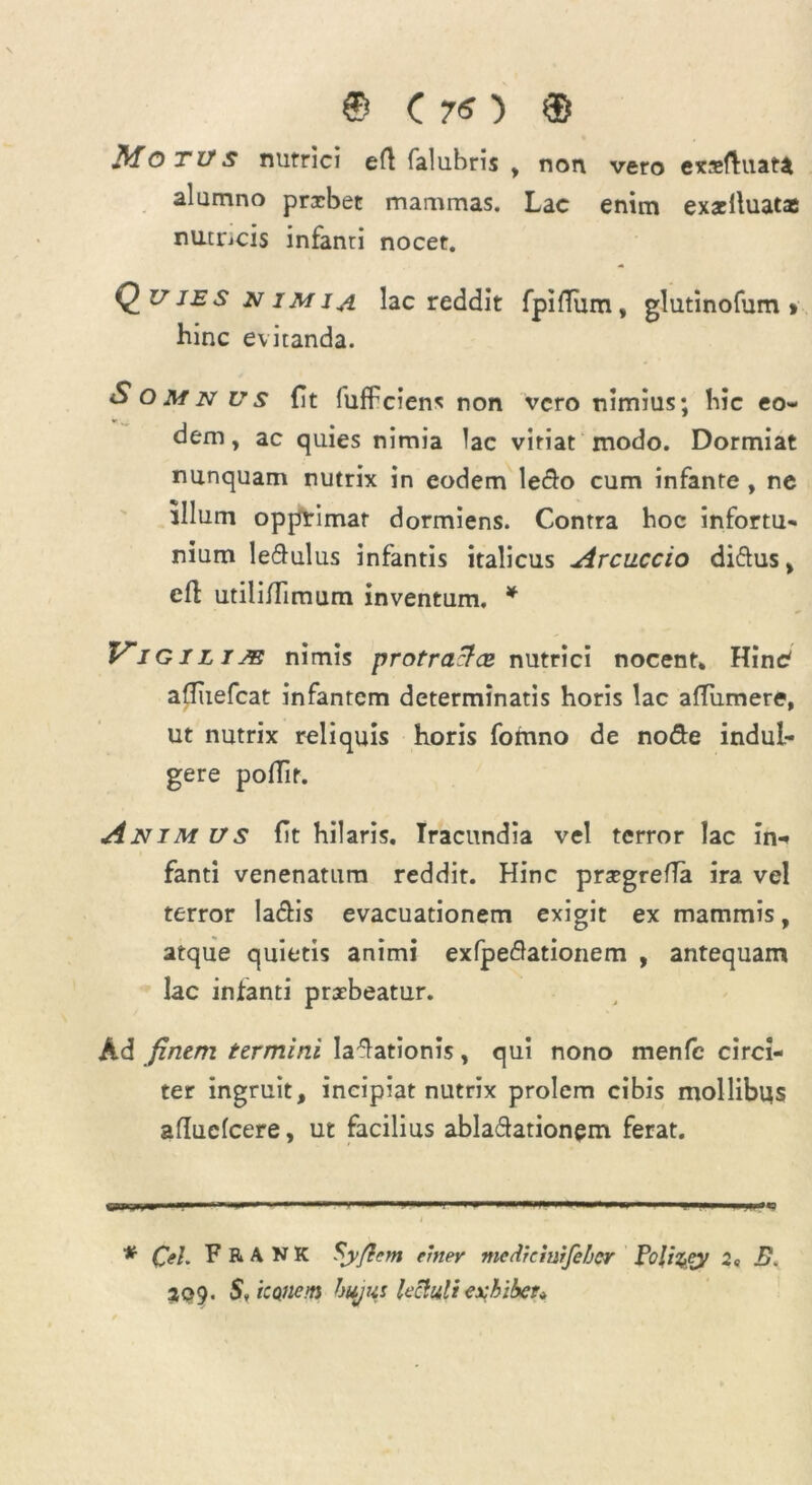 Motus nutrici eft falubris , non vero exxftuata alumno prxbet mammas. Lac enim exxlluatae nutncis infanti nocet. Quies nimia lac reddit fpiffixm, glutinofum » hinc evitanda. Somnus fit fuffciens non vero nimius; bic eo- dem , ac quies nimia lac vitiat modo. Dormiat nunquam nutrix in eodem ledo cum infante , ne illum opprimar dormiens. Contra hoc infortu- nium ledulus infantis italicus Arcuccio didus, cft utiliflimum inventum. * Vi GiLim nimis protracta* nutrici nocent. HinC afliiefcat infantem determinatis horis lac afTumere, ut nutrix reliquis horis fomno de node indul- gere poffir. Anim us (it hilaris. Iracundia vel terror lac in-» fanti venenatum reddit. Hinc prxgrefla ira vel terror ladis evacuationem exigit ex mammis, atque quietis animi exfpedationem , antequam lac infanti praebeatur. Ad fintm termini ladationis, qui nono menfc circi- ter ingruit, incipiat nutrix prolem cibis mollibus afluefeere, ut facilius abladationem ferat. BMII-.W-' IM-— —  — ' — II. I n .1 IC I * Cei F R A N K Sy/tcm einev mcdhiuifefjcr Poliqey 2 <, B. 209. StiCQftem hujw lectuliexhibet*