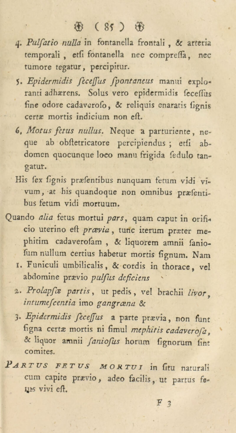 sf. Pulfatio nulla in fontanella frontali , & arteria temporali , etfi fontanella nec comprefla, nec tumore tegatur, percipitur. 5. Epidermidis feceffus fpontaneus manui explo- ranti adhterens. Solus vero epidermidis fcceffus fine odore cadaverofo, & reliquis enararis lignis certas mortis indicium non eft. 6, Motus fetus nullus. Neque a parturiente, ne- que ab obfletricatore percipiendus ; etfi ab- domen quocunque loco manu frigida fedulo tan- gatur. His fex fignis prasfentibus nunquam fetum vidi vi- vum, at his quandoque non omnibus praefenti- bus fetum vidi mortuum. Quando alia fetus mortui pars, quam caput in orifi-* cio uterino eft praevia, tunc iterum praster me- phitim cadaverofam , & liquorem amnii fanio- fum nullum certius habetur mortis lignum. Nam I. Funiculi umbilicalis, & cordis in thorace, vel abdomine prsvio pulfus deficiens a. Prolapfae partis, ut pedis, vel brachii livor f intumefcentia imo gangraena & 3. Epidermidis fecejjus a parte prasvia, non funt figna certs mortis ni limul mephitis cadaverofa, & liquor amnii faniofus horum lignorum lint comites. Partus fetus mortui in fitu naturali cum capite pr*vio, adeo facilis, ut partus fe- UK vivi eft.