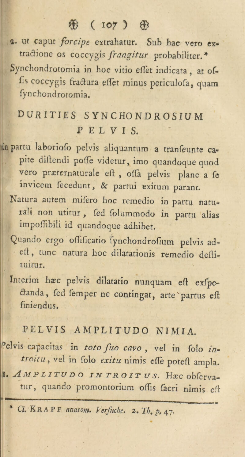 %. ut caput forcipe extrahatur. Sub hac vero ex- tradione os coccygis frangitur probabiliter. * Synchondrotomia in hoc vitio efTet indicata, at of- fis coccygis fradura eflet minus periculofa, quam fynchondrotomia. durities SYNCHONDROSIUM PELVIS. in partu laboriofo pelvis aliquantum a tranfeunte ca- pite diftendi poffe videtur, imo quandoque quod vero practernaturale efl , offa pelvis plane a fe invicem fecedunt, & partui exitum paranr. Natura autem mifero hoc remedio in partu natu- rali non utitur, fed folummodo in partu alias impofhbili id quandoque adhibet. Quando ergo oflificatio fynchondrofium pelvis ad- elt, tunc natura hoc dilatationis remedio deiti- tuitur. Interim ha?c pelvis dilatatio nunquam efl exfpe- danda, fed femper ne contingat, artevpartus efl finiendus. PELVIS AMPLITUDO NIMIA. 5elvis capacitas in toto fuo cavo , vel in folo in- troitu , vel in folo exitu tiimis efle potefl ampla. i. Amplitudo introitus. Haec obferva- tur, quando promontorium offis facri nimis efl ■ —— -i— - . - - - 4 Cl. K&apf atiatom. Verfncbe, 2, Th, p. 47.