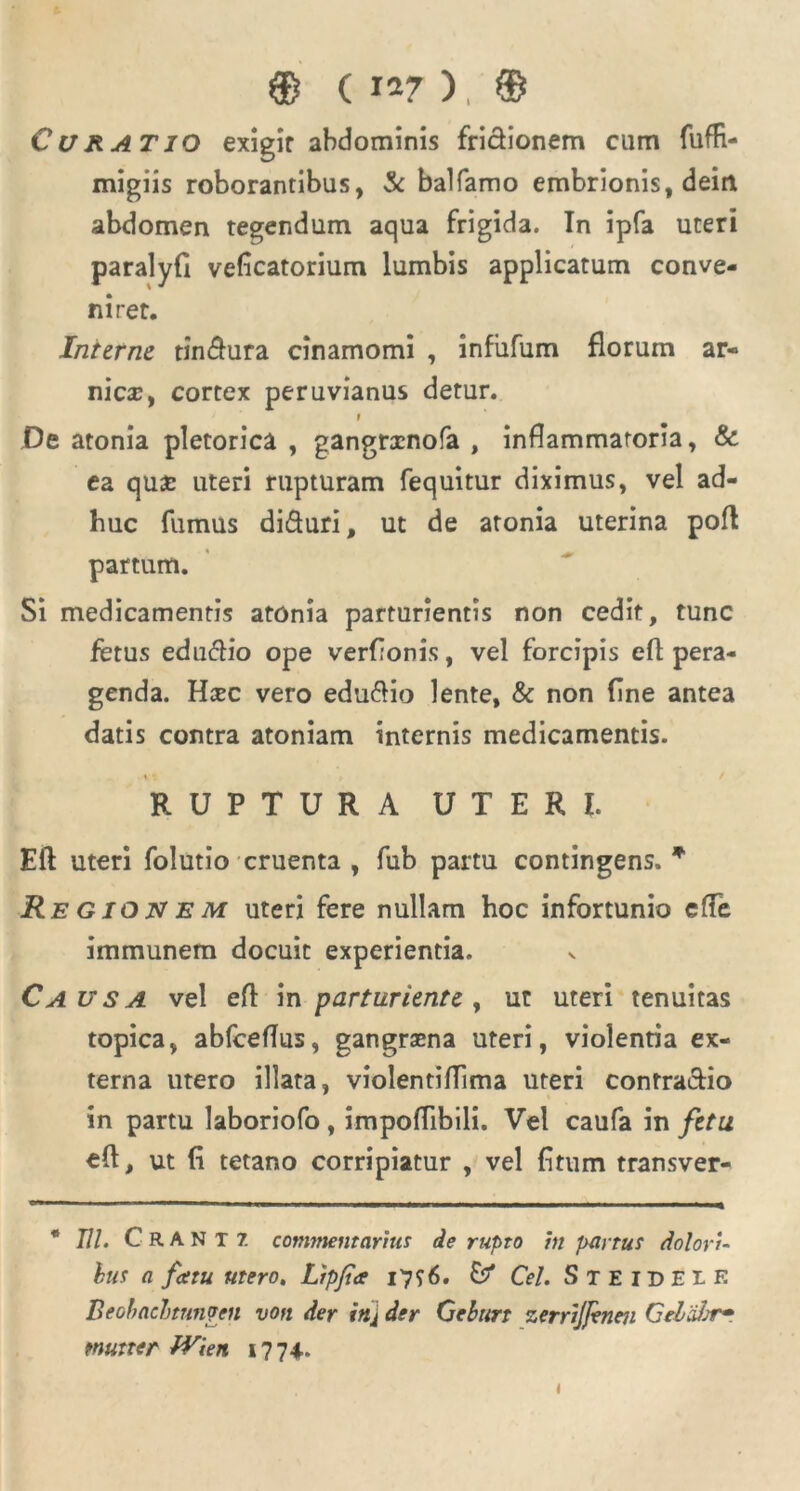 ® ( 1*7 ), ® Curatio exigir abdominis frictionem cum fufR- migiis roborantibus, & balfarno embrionis, deiri abdomen tegendum aqua frigida. In ipfa uteri paralyfi veficatorium lumbis applicatum conve- niret. Interne tin$ura cinamomi , infiifum florum ar- nicx, cortex peruvianus detur. f De atonia pletorica , gangrxnofa , inflammatoria, & ea qux uteri rupturam fequitur diximus, vel ad- huc fumus di&uri, ut de atonia uterina pofl partum. Si medicamentis atonia parturientis non cedit, tunc fetus eduftio ope verfionis, vel forcipis efl pera- genda. Hxc vero eduflio lente, & non fine antea datis contra atoniam internis medicamentis. ♦ RUPTURA UTERI. Eft uteri folutio cruenta , fub partu contingens.* Regionem uteri fere nullam hoc infortunio efle immunem docuit experientia. Causa vel efl: in parturiente , ut uteri tenuitas topica, abfceflus, gangraena uteri, violentia ex- terna utero illata, violentiflima uteri contractio in partu laboriofo, impoflibili. Vel caufa in fetu efl, ut fi tetano corripiatur , vel fitum transver- * 77/. Crantz commentarius de rupto in partus dolori- bus a fatu utero. Lipfa 17 56. Cei. Steideie Beohacbtnnpen von der inj der Geburt zerrijfenen Geltihr- mutter fVien 17 74..