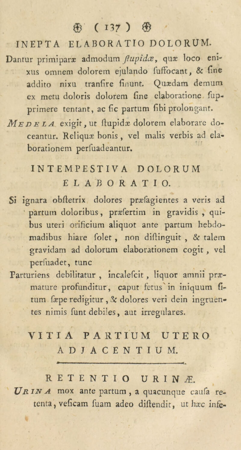 INEPTA ELABORATIO DOLORUM, Dantur primiparx admodum Jhipidce, qux loco eni- xus omnem dolorem ejulando fufFocant, & fine addito nixu tranfire linunt. Quxdam demum ex metu doloris dolorem fine elaboratione fup- primere tentant, ac fc partum fibi prolongant. Medela exigit, ut flupidx dolorem elaborare do- ceantur. Reliqux bonis , vel malis verbis ad eia- borationem perfuadeantur. INTEMPESTIVA DOLORUM ELABORATIO. Si ignara obfletrix dolores prxfagientes a veris ad ' partum doloribus, prxfertim in gravidis , qui- bus uteri orificium aliquot ante partum hebdo- madibus hiare folet , non diflinguit , & talem gravidam ad dolorum elaborationem cogit, vel perfuadet, tunc Parturiens debilitatur , incalefcit, liquor amnii prx- mature profunditur, caput fetus in iniquum fi- tum (xpe redigitur , !k dolores veri dein ingruen- tes nimis funt debiles, aut irregulares. VITIA PARTIUM UTERO ADJACENTIUM. RETENTIO U R I N FE. TJrin A mox ante partum, a quacunque caufa re- tenta , veficam fuam adeo diftendit, ut hxc infe-