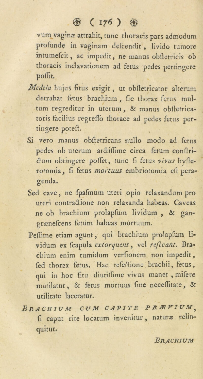 ® C 17<S ) © vum vaginas attrahit, tunc thoracis pars admodum profunde in vaginam defcendit , livido tumore intumefcit, ac impedit, ne manus obffetricis ob thoracis poflit. Medela hujus (itus exigit, ut obfletricator alterum detrahat fetus brachium , fic thorax fetus mul- tum regreditur in uterum, & manus obftetrica- toris facilius regreffo thorace ad pedes fetus per- tingere potefl. •Si vero manus obflerricans nullo modo ad fetus pedes ob uterum ar&iflime circa ferum confiri- clum obtingere poflet, tunc fi fetus vivus hyfle- roromia, fi fetus mortuus embriotomia efi pera- genda. Sed cave, ne fpafmum uteri opio relaxandum pro uteri contractione non relaxanda habeas. Caveas ne ob brachium prolapfum lividum , & gan- grscnefcens fetum habeas mortuum. Pefiime etiam agunt, qui brachium prolapfum li- vidum ex fcapula extorquent, vel refecant. Bra- chium enim tumidum verfionem non impedit, fed thorax fetus. Hac refeftione brachii, fetus, qui in hoc fitu diutiflime vivus manet , mifere mutilatur, & fetus mortuus fine neceflitate, & utilitate laceratur. Brachium cum carite p rjeviu m f fi caput rite locatum invenitur, naturae relin- quitur. inclavationem ad fetus pedes pertingere Brachium