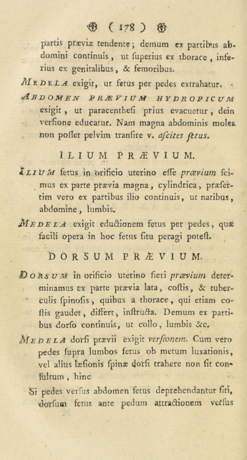 partis praavia: tendente; demum ex partibus ab- domini continuis , ut fuperius ex tborace , infe- rius ex genitalibus, & femoribus. MeE>eLa exigit, ut fetus per pedes extrahatur. * Abdomen praeyium hydropicum exigit , ut paracenthefi prius evacuetur, dein verfione educatur. Nam magna abdominis moles, non pollet pelvim tranlire v. afcites fttus, ILIUM P R M V I U M. iLliiM fetus in orificio uterino efle prcevium fci- mus exparte praevia magna, cylindrica, praefer- tim vero ex partibus ilio continuis, ut natibus, abdomine, lumbis. Medela exigit edu&ionem fetus per pedes, quae facili opera in hoc fetus (itu peragi poted. t 'dorsum p r i v i u m, JD o Rs u Ai in orificio uterino fieri prcevium deter* minamus ex parte praevia lata, collis, & tuber- culis fpinofis y quibus a thorace, qui etiam co- dis gaudet, differt, indrufta. Demum ex parti- bus dorfo continuis, ut collo, lumbis &c. % Medela dorfi praevii 'exigit vzrfiontm. Cum vero pedes fupra lumbos fetus ob metum luxationis, vel alius hefionis fpinac dorfi trahere non fit con* fliltum , hinc Si pedes verius abdomen fetus deprehendantur fiti, dorfuai fetus ante pedum attra&ionem vcffus