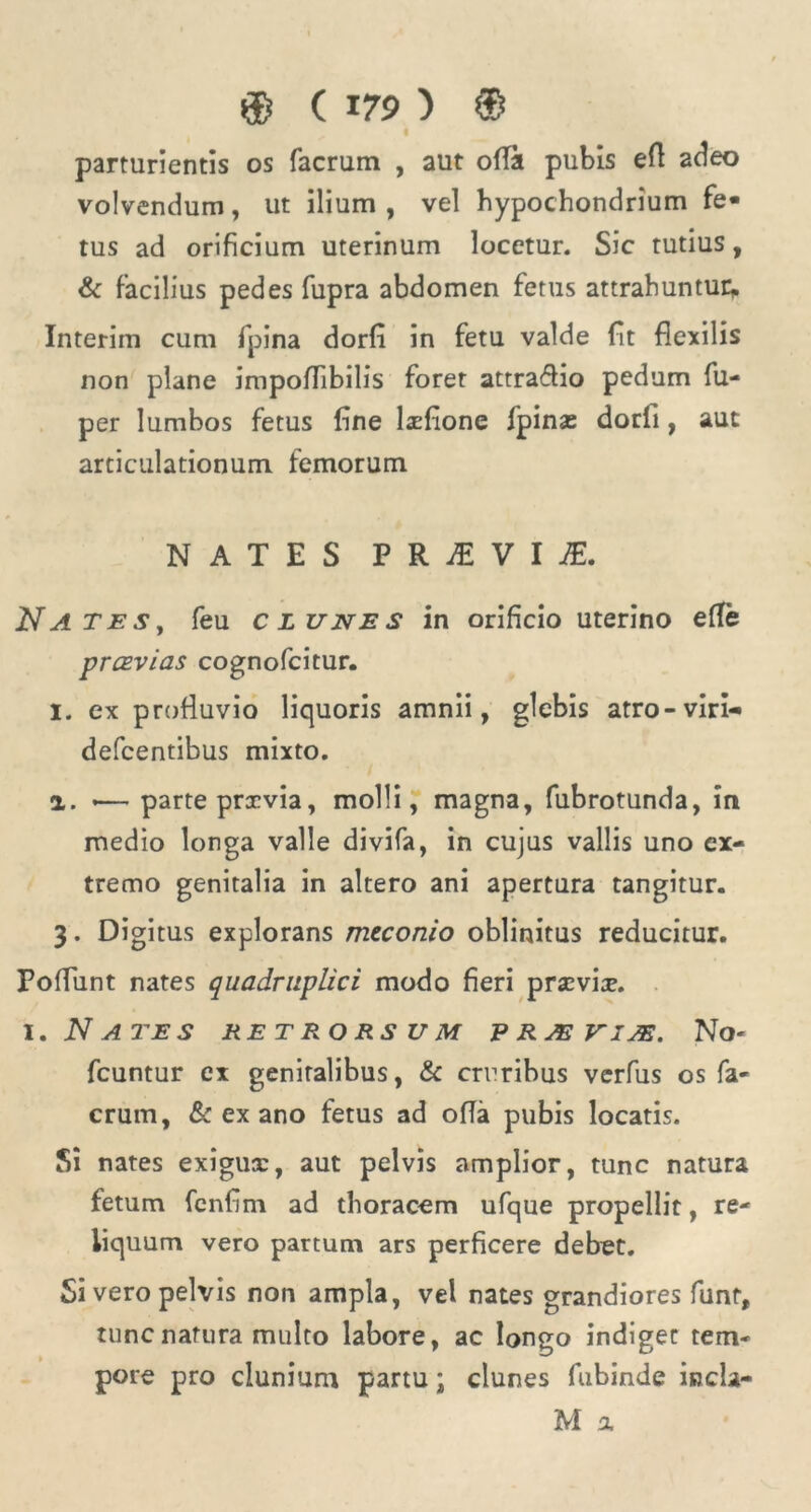 parturientis os facrum , aut ofTa pubis efl adeo volvendum, ut ilium, vel hypochondrium fe- tus ad orificium uterinum locetur. Sic tutius, & facilius pedes fupra abdomen fetus attrahuntur* Interim cum fpina dorfi in fetu valde fit flexilis non plane impoflibilis foret attraflio pedum fu- per lumbos fetus fine laefione fpins dorfi, aut articulationum femorum NATES PRjE VI JE. Nates, feu clunes in orificio uterino elle prcEvias cognofcitur. I. ex profluvio liquoris amnii, glebis atro-viri- defcentibus mixto. 2.. *— parte prccvia, molli, magna, fubrotunda, in medio longa valle divifa, in cujus vallis uno ex- tremo genitalia in altero ani apertura tangitur. 3. Digitus explorans meconio oblinitus reducitur. Poffiint nates quadruplici modo fieri praevia?. I. N ATES RETRORSUM ERAE VIAE. No- fcuntur ex genitalibus, & cruribus verfus os fa- crum, & ex ano fetus ad offa pubis locatis. Si nates exigua:, aut pelvis amplior, tunc natura fetum fcnfim ad thoracem ufque propellit, re- liquum vero partum ars perficere debet. Si vero pelvis non ampla, vel nates grandiores funt, tunc natura multo labore, ac longo indiget tem- pore pro clunium partu; clunes fubinde incla- M a