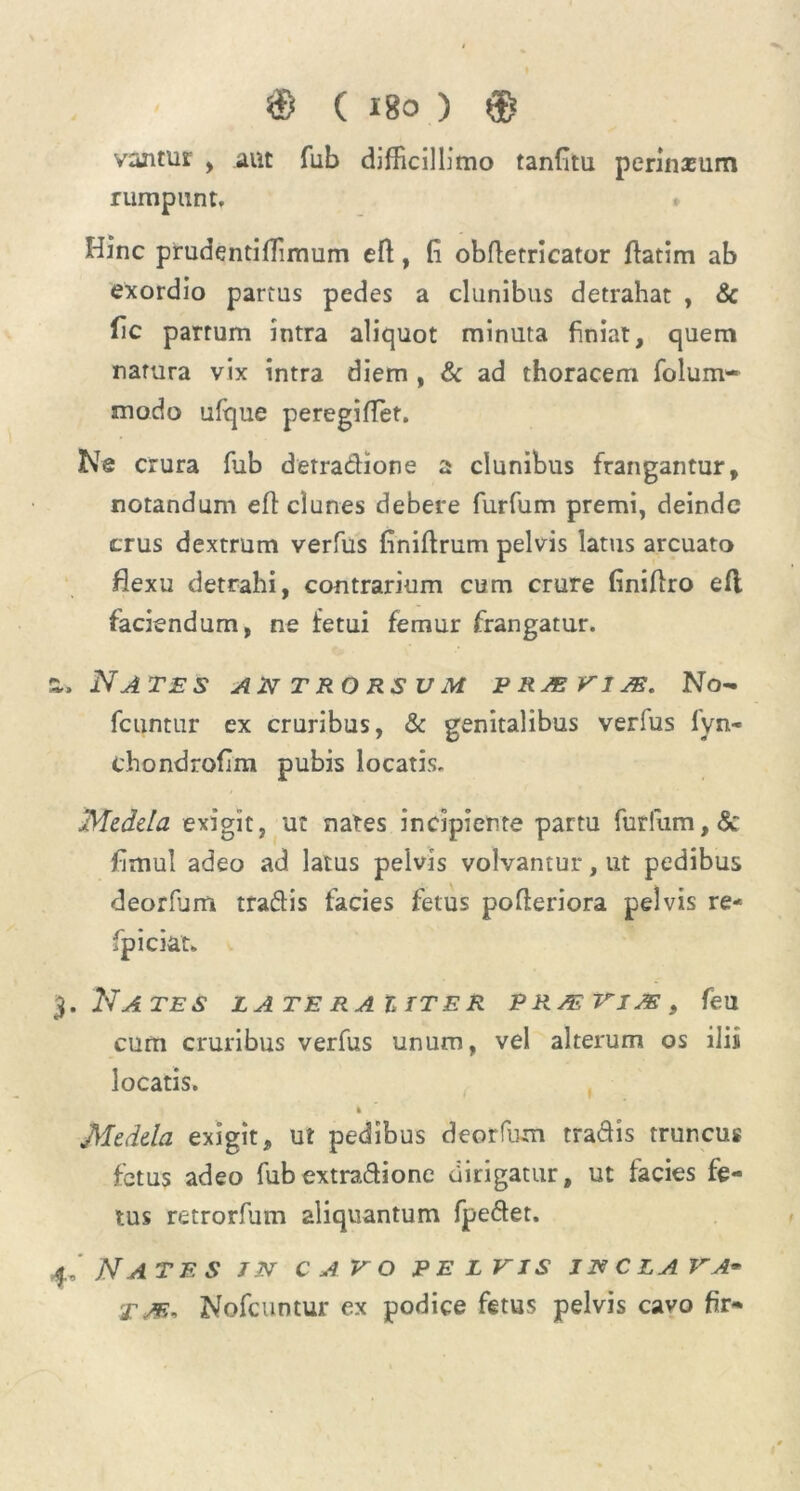 vajitut , aut fub difficillimo tanfitu perinxum rumpunt. * Hinc prudentiffimum eft, fi obftetricator ftatim ab exordio partus pedes a clunibus detrahat , & fic partum intra aliquot minuta finiat, quem natura vix intra diem , & ad thoracem folum- modo ulque peregiffet. Ne crura fub derradione a clunibus frangantur, notandum efl clunes debere furfum premi, deinde crus dextrum verfus finiftrum pelvis latus arcuato flexu detrahi, contrarium cum crure finiflro efl faciendum, ne fetui femur frangatur. a. Nates atst t ro rs u m p ras vi as. No- fcuntur ex cruribus, & genitalibus verius fyn- chondrofim pubis locatis. Medela exigit, ut nates incipiente partu furfum, & fimul adeo ad latus pelvis volvantur, ut pedibus deorlum tradis facies fetus pofteriora pelvis re- fpiciat* 3. Nates lateraitter pp./evias9 feu cum cruribus verfus unum, vel alterum os ilis locatis. k Medela exigit, ut pedibus deorfum tradis truncus fetus adeo fubextradione dirigatur, ut facies fe- tus retrorfum aliquantum fpedet. 4, Nates jn cavo pe l vis im cla va- T/e, Nofcuntur ex podice fetus pelvis cavo fir-