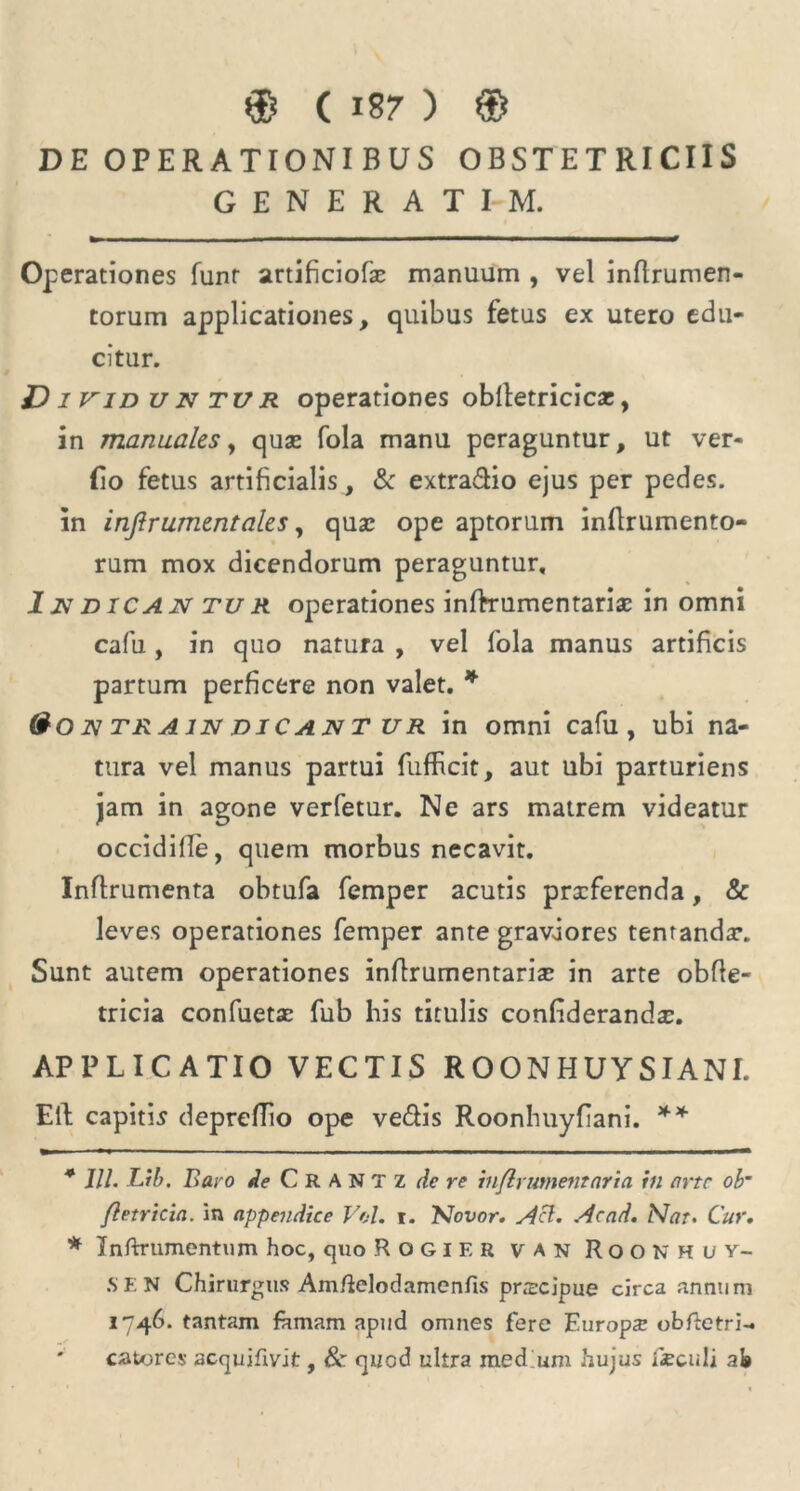 DE OPERATIONI BUS OBSTETRICIIS GENERAT I-M. Operationes funr artificiofx manuum , vel inflrumen- torum applicationes, quibus fetus ex utero edu- citur. D i vid u n tur operationes obfletricicar, in manuales, quas fola manu peraguntur, ut ver- (io fetus artificialis , & extradio ejus per pedes, in infir ument ales, qusc ope aptorum inflrumento- rum mox dicendorum peraguntur. In d ICA N tu R operationes inftrumentarix in omni cafu, in quo natura , vel fola manus artificis partum perficere non valet. * * &on train dicant ur in omni cafu, ubi na- tura vel manus partui fufbcit, aut ubi parturiens jam in agone verfetur. Ne ars matrem videatur occidifTe, quem morbus necavit. Inflrumenta obtufa femper acutis prxferenda, & leves operationes femper ante graviores tentandx. Sunt autem operationes inffrumentarix in arte obfle- tricia confuetx fub his titulis confiderandx. APPLICATIO VECTIS R OONHUY SI ANI. Eli capitis depreflio ope ve&is Roonhuyfiani. ** * Jll. Lib. Baro de C R A N T Z de re infir ument ari a in arte ob~ fletricia. in appendice Vol. i. 'Novor. Aci. Acad. Nat. Cur. * Inftrtimentum hoc, quo Rogif.r v a n Roonhuy- S E N Chirurgus Am/lelodamenfis prxeipue circa annum 1746. tantam famam apud omnes fere Europa? obftetri- catores acquifivit, 8c quod ultra med um hujus fcculi ab