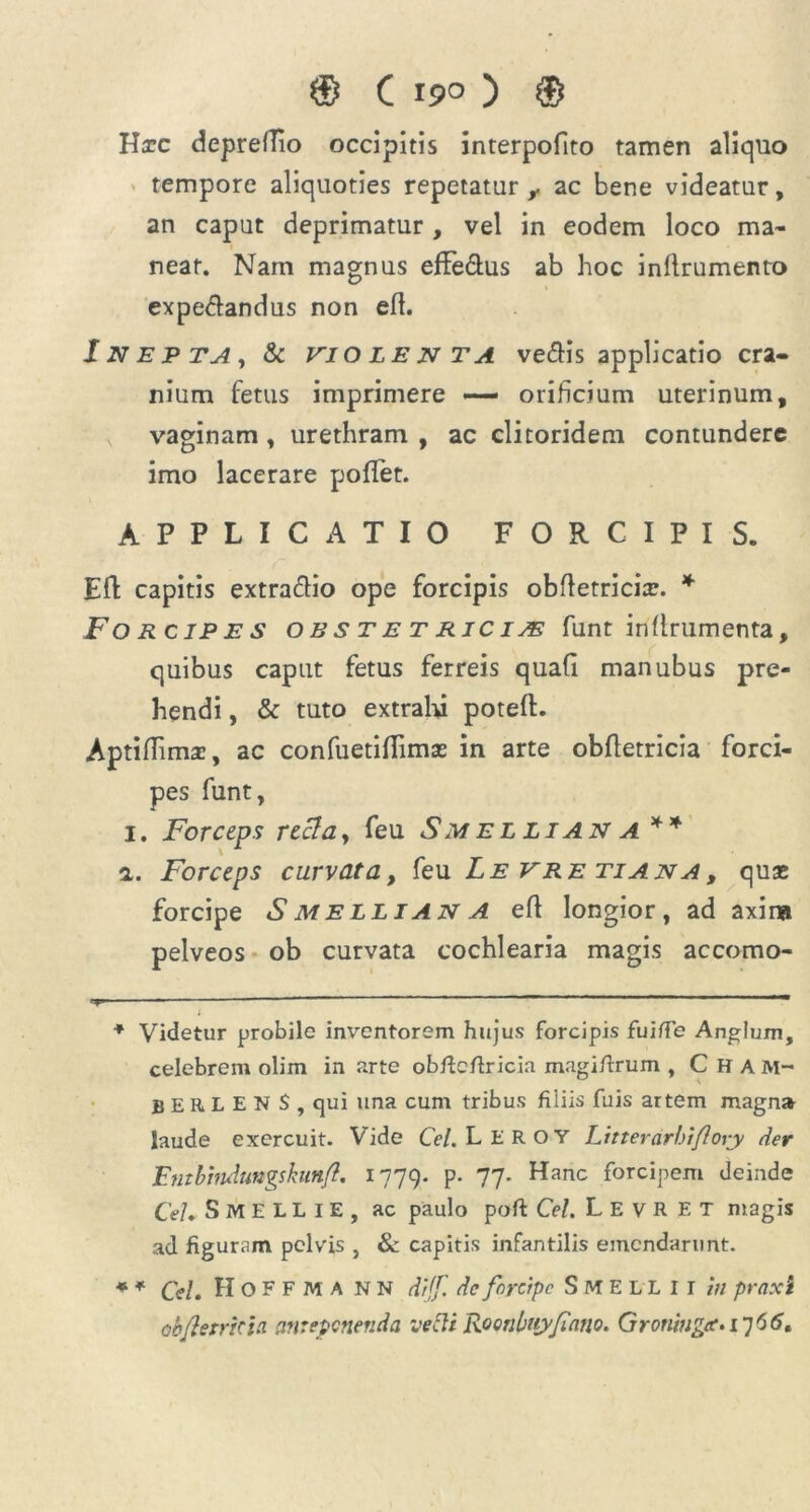 Hxc depreflio occipitis interpofito tamen aliquo tempore aliquoties repetatur r ac bene videatur, an caput deprimatur , vel in eodem loco ma~ near. Nam magnus effe&us ab hoc inflrumenro expecfandus non eft. Inepta, & violenta ve&is applicatio cra- nium fetus imprimere — orificium uterinum, vaginam , urethram , ac clitoridem contundere imo lacerare poffet. APPLICATIO FORCIPIS. ER capitis extra&io ope forcipis obfletricix. * Forcipes obstetricias funt inflrumenta, quibus caput fetus ferreis quafi manubus pre- hendi , & tuto extrahi poteft. Aptiflima:, ac confuetiflimas in arte obfletricia forci- pes funt, 1. Forceps recta, feu Smellian a* * a. Forceps curvata, feu Levretiana, quas forcipe S melli an a eft longior, ad axina pelveos ob curvata cochlearia magis accomo- 'y -—~——— 1 ' “ n _ ' ‘ ; * Videtur probile inventorem hujus forcipis fui/Te Anglum, celebrem olim in arte obficfiricia magifirum , C H am- BERLEN S , cjui una cum tribus filiis fuis artem magn» laude exercuit. Vide Cei. LEROY Lttterarhiflory der Entbtndungskunfl. 1779. P- 77- Hanc f°rcipeni deinde Cei. SMELLIE, ac paulo poft Cei. L E v R E T magis ad figuram pelvis , & capitis infantilis emendarunt. * * Cei. IIoFFMA nn dtjf. dc forcipe Smellii in praxi obfietrkici anteponenda vecti Roonbujyfiano. Groningar-i’]66,