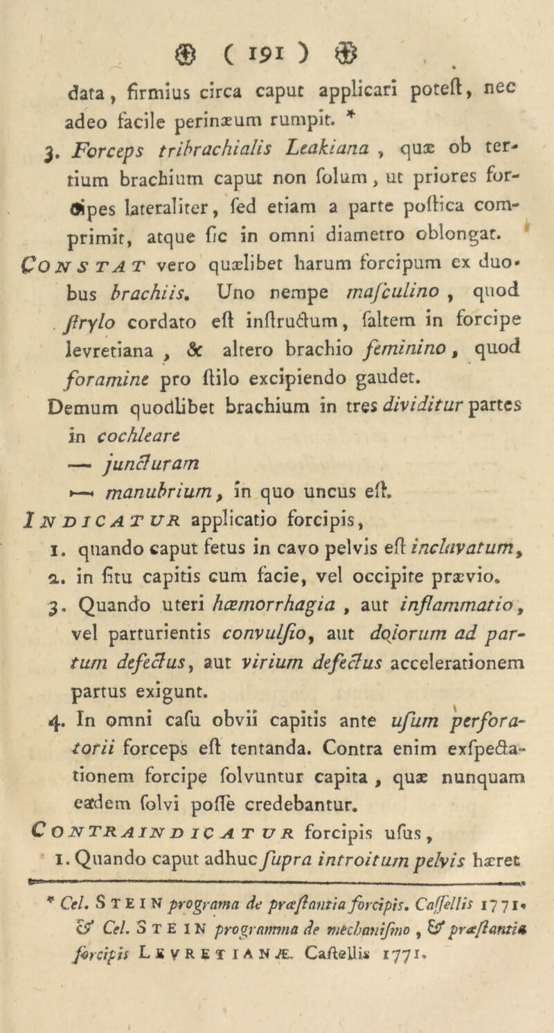 data, firmius circa caput applicari poteft, nec adeo facile perinxum rumpit. * 3. Forceps tribrachialis Leakiana , quas ob ter- tium brachium caput non folum, ut priores for- (Jipes lateraliter, fed etiam a parte pofbca com- primit, atque fic in omni diametro oblongat. Qo N S TA T vero quxlibet harum forcipum ex duo- bus brachiis. Uno nempe majculino , quod flrylo cordato eft inftrutfum, faltem in forcipe levretiana , & altero brachio feminino t quod foramine pro flilo excipiendo gaudet. Demum quodlibet brachium in tres dividitur partes in cochleare — juncluram « manubrium, in quo uncus efh Indicat ur applicatio forcipis, I. quando caput fetus in cavo pelvis efl incluvatum, a. in fitu capitis cum facie, vel occipite praevio. 3. Quando uteri haemorrhagia , aut inflammatio, vel parturientis convulfeo, aut dolorum ad par- tum defectus, aut virium defectus accelerationem partus exigunt. 4. In omni cafu obvii capitis ante ufum perfora- torii forceps efl tentanda. Contra enim exfpeda- tionem forcipe folvuntur capita , quae nunquam eaedem folvi pofle credebantur. C O NTRAIN D ICATUR forcipis ufus , I. Quando caput adhuc fupra introitum pelvis hxret * Cei. S T E I N pro gy ama de pr a flanti a forcipis. Caffellis 1771« c?* Cei. 3 T E I N programma de mechanifmo , Ef* pr a flantia forcipis LsyRETlAN^. Ca/teilis 1771.