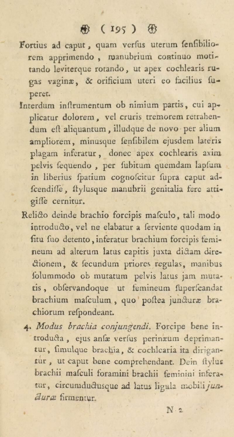 Fortius ad caput, quam verfus uterum fenfbilio- rem apprimendo , ruanubrium continuo motU tando leviterque rotando, ut apex cochlearis ru- gas vagins, & orificium uteri eo facilius fu- peret. Interdum inflrumentum ob nimium partis, cui ap- plicatur dolorem , vel cruris tremorem retrahen- dum eft aliquantum, illudque de novo per alium ampliorem, minusque fenfibilem ejusdem lateris plagam inferatur, donec apex cochlearis axim pelvis fequendo , per fubitum quemdam lapfum in liberius fpatium cognofcitur fupra caput ad- fcendifle, ftylusque manubrii genitalia fere atti- gifle cernitur. Relido deinde brachio forcipis mafculo, tali modo introdu&o, vel ne elabatur a ferviente quodam in fitu fuo detento, inferatur brachium forcipis femi- neum ad alterum latus capitis juxta didam dire- dionem, & fecundum priores regulas, manibus lblummodo ob mutatum pelvis latus jam muta* tis, obfervandoque ur femineum fuperfcandat brachium mafculum , quo poflea jundura: bra- chiorum refpondeant. 4. Modus brachia conjungendi. Forcipe bene in- troduda , eius anfae verfus perinceum depriman- tur, fimulque brachia, & cochlearia ita dirigan- tur , ut caput bene comprehendant. Dein (lyluc brachii mafculi foramini brachii feminini infera- tur, circumdudusque ad latus ligula mobili/u/z- clurcc firmemur. Na