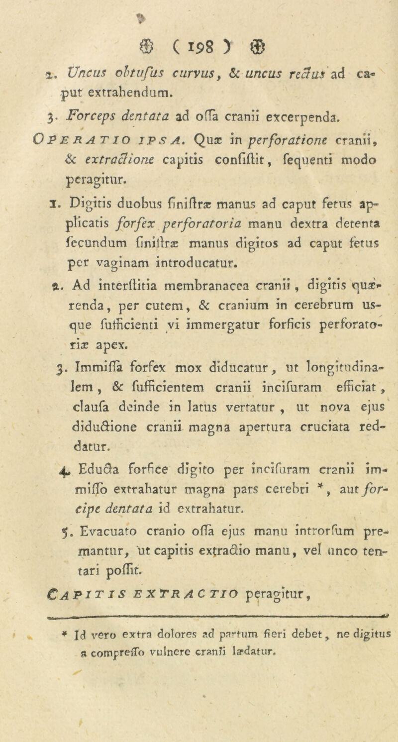 ® (19 8 ) ® i. Unctu obtufus curvus, & uncus rectus ad ca* put extrahendum. 3. Forceps dentata ad ofla cranii excerpenda. j9 E R A T1 o jpsa. Quje in perforatione cranii, & extractione capitis confiftit, fequenti modo peragitur. I. Digitis duobus {iniftne manus ad caput fetus ap- plicatis forfex perforatoria manu dextra detenta fecundum {inillrsc manus digitos ad caput fetus per vaginam introducatur. a. Ad interditia membranacea cranii, digitis qua> renda, per cutem, & cranium in cerebrum us- que fufficienti vi immergatur forficis perforato- ria apex. 3. Immiffa forfex mox diducatur, ut longitudina- lem , & fufficientem cranii incifuram efficiat , claufa deinde in latus vertatur , ut nova ejus didu&ione cranii magna apertura cruciata red- datur. 4. Edu&a forfice digito per incifuram cranii im- miifib extrahatur magna pars cerebri *, aut for- cipe dentata id extrahatur. 5. Evacuato cranio ofTa ejus manu introrfum pre- mantur, ut capitis extra&io manu, vel unco ten- tari poffit. Capitis extractio peragitur, * Id vero extra dolores ?.d parfum fieri debet, ne digitus a compreiTo vulnere cranTi Izrdatur.