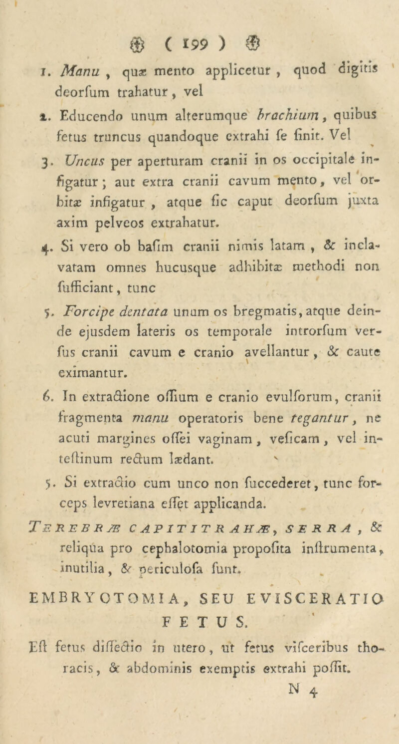 $ ( *99 ) 8 I. Manu , quae mento applicetur , quod digitis deorfum trahatur, vel i. Educendo unum alterumque brachium, quibus fetus truncus quandoque extrahi fe finit. Vel 3. Uncus per aperturam cranii in os occipitale in- figatur ; aut extra cranii cavum mento, vel or- bita: infigatur , atque fic caput deorfum juxta axim pelveos extrahatur. 4. Si vero ob bafim cranii nimis latam , &: incla- vatam omnes hucusque adhibita: methodi non fufficiant, tunc 5. Forcipe dentata unum os bregmatis, atque dein- de ejusdem lateris os temporale introrfum ver- fus cranii cavum e cranio avellantur , & caute \ eximantur. (>. In extra&ione ofTium e cranio evulforum, cranii fragmenta manu operatoris bene tegantur, ne acuti margines oflei vaginam , veficam, vel in- teflinum re&um ludant. 5. Si extraclio cum unco non fuccederet, tunc for- ceps levretiana effet applicanda. T EREBE SE CAPITITRAHJEy SERRA , & reliqua pro cephalotomia propofita inflrumenta, inutilia, &■ oericulofa funt. t * EMBRYOTOMIA, SEU E VIS C E R A TI O FETUS. Efl fetus difiectio in utero, ut fetus vifceribus tho- racis, &’ abdominis exemptis extrahi poflit.