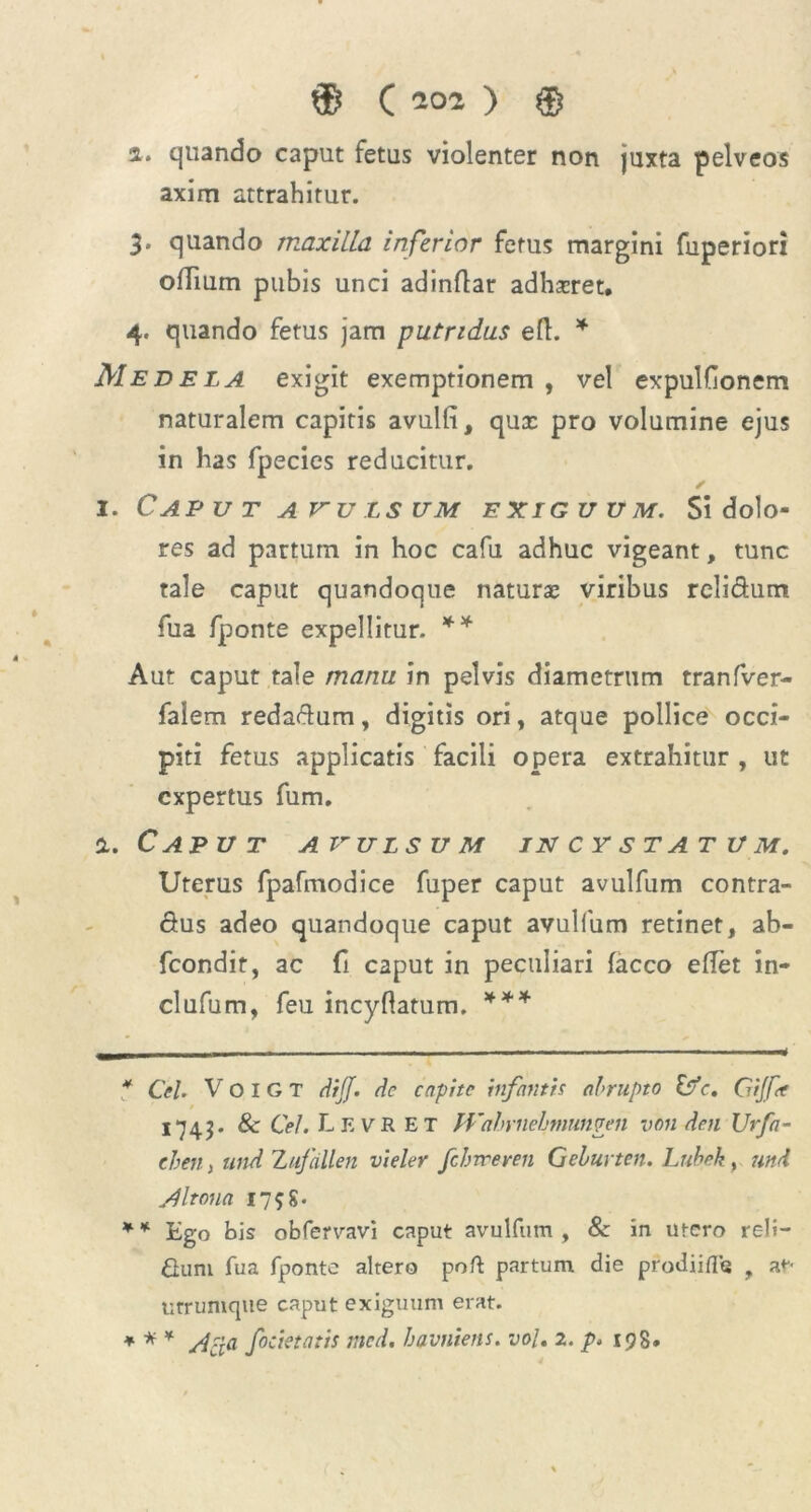 a. quando caput fetus violenter non juxta pelveos axim attrahitur. 3. quando maxilla inferior fetus margini fuperiori offium pubis unci adinflar adhscret. 4. quando fetus jam putridus efl. * * Medela exigit exemptionem , vel expulHonem naturalem capitis avulli, qux pro volumine ejus in has fpecies reducitur. 1. Caput avulsum exiguum. Si dolo- res ad partum in hoc cafu adhuc vigeant, tunc tale caput quandoque naturae viribus rcli&um fua fponte expellitur. ** Aut caput tale manu in pelvis diametrum tranfver- falem redaftum, digitis ori, atque pollice occi- piti fetus applicatis facili opera extrahitur , ut expertus fum. i. C AP U T AVULSUM IN C Y S T AT U M. Uterus fpafmodice fuper caput avulfum contra- ctus adeo quandoque caput avulfum retinet, ab- fcondit, ac fi caput in peculiari facco eflet in- clufum, feu incyftatum. *** * Cei. V O I G T diJJ. de capite infantis abrupto Isfc. Gijfr 1743. & Cei. Lkvr et fVahrnebmunven von den Urfa- eben, und Zufdllen vieler fcbweren Geburten. Lubek, nnd AI tona 1758. * * Ego bis obfervavi caput avulfum , 8e in utero reli- Gum fua fponte altero poft partum die pfodiifte , at- utrumque caput exiguum erat. * * * Acia filietatis med, havniens. vol, 2. p. 198.