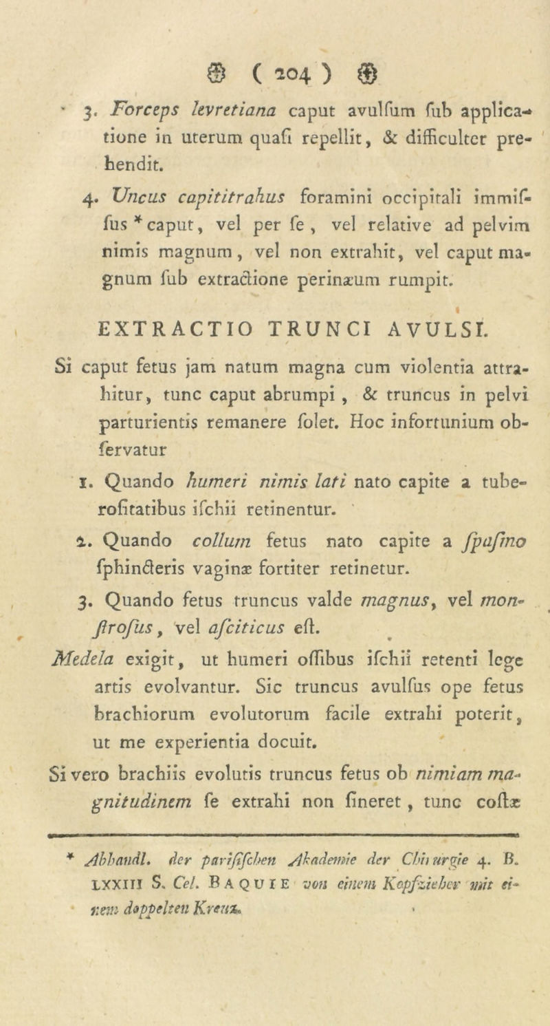 * 3. Forceps levretiana caput avulfum fub applica- tione in uterum quafi repellit, & difficulter pre- hendit. 4. Uncus capititrahus foramini occipitali immif- fus * caput, vel per fe , vel relative ad pelvim nimis magnum, vel non extrahit, vel caput ma- gnum fub extractione perinaum rumpit. 1 EXTRACTIO TRUNCI AVULSI. Si caput fetus jam natum magna cum violentia attra- hitur, tunc caput abrumpi , & truncus in pelvi parturientis remanere folet. Hoc infortunium ob- fervatur 1. Quando humeri nimis lati nato capite a tube- rofitatibus ifchii retinentur. 4. Quando collum fetus nato capite a fpafrno fphinderis vagina fortiter retinetur. 3. Quando fetus truncus valde magnus y vel mon~ Jlrofus, vel afciticus eft. Medela exigit, ut humeri offibus ifchii retenti lege artis evolvantur. Sic truncus avulfus ope fetus brachiorum evolutorum facile extrahi poterit, ut me experientia docuit. Si vero brachiis evolutis truncus fetus ob nimiam ma- gnitudinem fe extrahi non lineret, tunc coftac * Ahhandl. der parijtfcben yjkademie der Chii urgie 4. B. LXXIII S. Cei. B A Q u IE non einem Kcpfziebcr mit ei* nem doppelten Kreux.