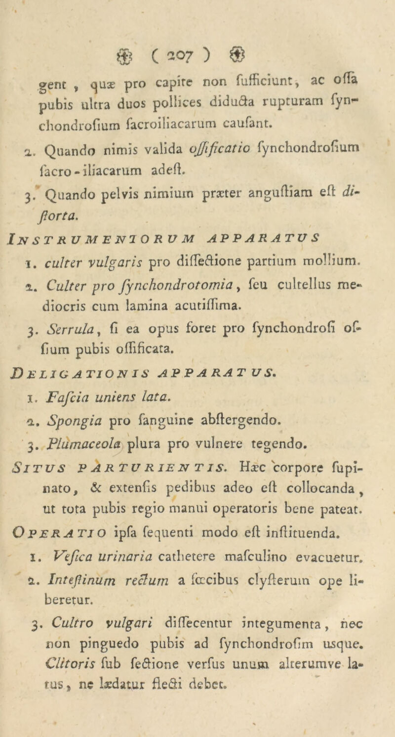 gene y quse pro capite non fufficiunt, ac ofla pubis ultra duos pollices diducta rupturam fyn— chondrofium facroiliacarum caufant. a. Quando nimis valida ojjificatic fynchondrofium facro - iliacarum adeft. 3. Quando pelvis nimium praeter angufliam eft di- fiorta. Instrumeniorum apparatus i. culter vulgaris pro difle&ione partium mollium. a. Culter pro fynchondrotomia , feu cultellus me- diocris cum lamina acutiffima. 3. Serrula, fi ea opus foret pro fynchondrofi of- (ium pubis odificata. Deligationis apparatus. I. Fafcia uniens lata. » n. Spongia pro fanguine abftergendo. 3. Plumaceola plura pro vulnere tegendo. Situs p artu rie n t is. Hxc corpore fupi- nato, & extenfis pedibus adeo eft collocanda , ut tota pubis regio manui operatoris bene pateat. Operatio ipfa fequenti modo eft inftituenda. I. Vtfica urinaria catlietere mafculino evacuetur. a. Intepinum reclum a fixeibus clyfteruin o]3e li- beretur. 3. Cultro vulgari diffecentur integumenta, nec non pinguedo pubis ad fynchondrofim usque. Clitoris fub fe&ione verfus unum alterumve la- tus , ne lxdatur flefii debet.