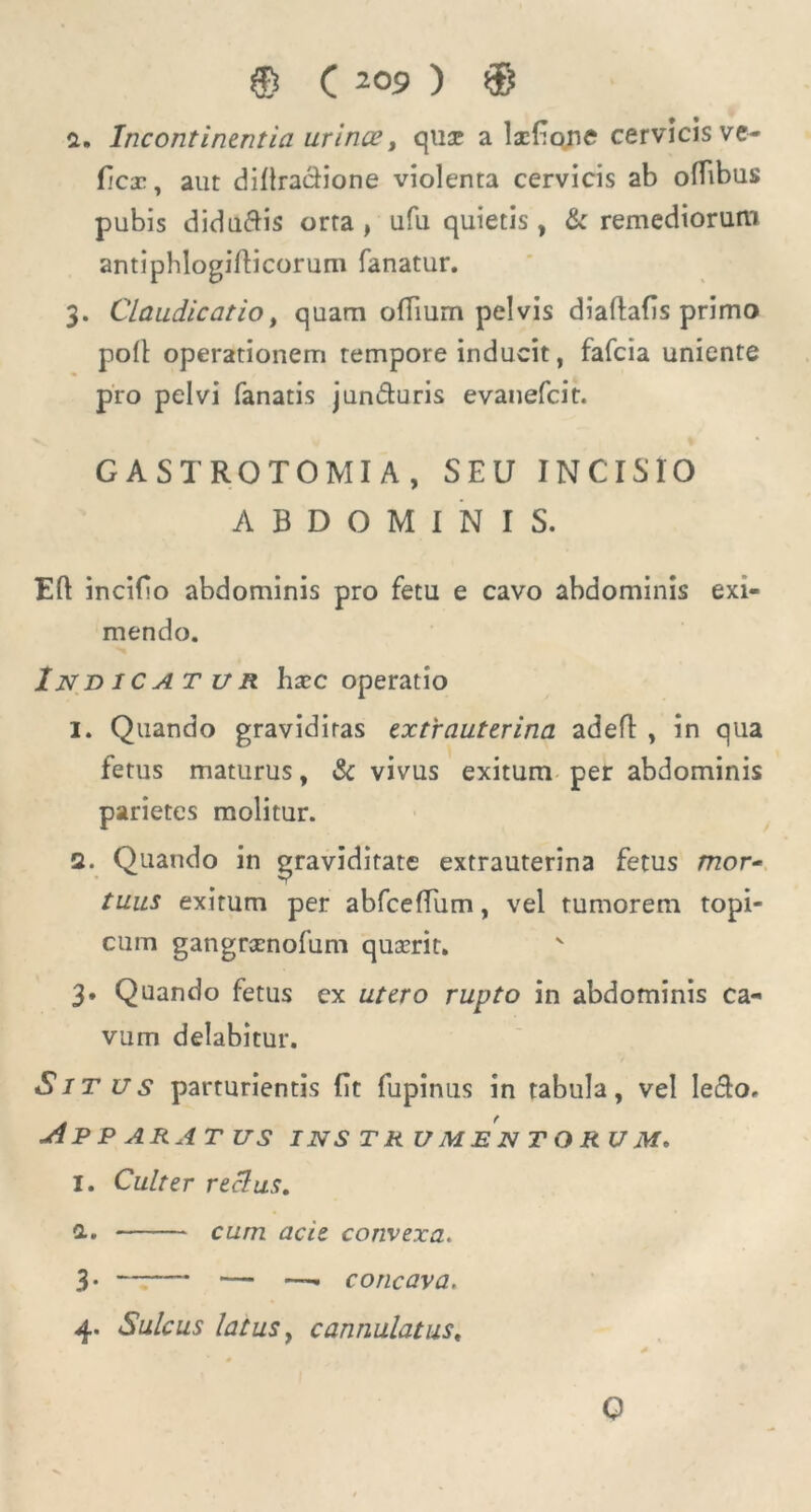 © C 2°9 ) © a. Incontinentia urinat, qua? a Ixfio.ne cervicis ve- ficx, aut diltraclione violenta cervicis ab ofbbus pubis diducis orta, ufu quietis , & remediorum antiphlogillicorum fanatur. 3. Claudicatio, quam ofiium pelvis diaflafis primo poli operationem tempore inducit, fafcia uniente pro pelvi fanatis jun&uris evanefcit. GASTROTOMIA, SEU INCISIO ABDOMINIS. Efl incifio abdominis pro fetu e cavo abdominis exi- mendo. Indicatur hxc operatio I. Quando graviditas extrauterina adefl , in qua fetus maturus, & vivus exitum per abdominis parietes molitur. a. Quando in graviditate extrauterina fetus mor- tuus exitum per abfceffum, vel tumorem topi- cum gangrxnofum quxrit. 3. Quando fetus ex utero rupto in abdominis ca- vum delabitur. Situs parturientis (it fupinus in tabula, vel le&o, Apparatus instrumentorum. I. Culter reclus. cum acie convexa. 3* — —- concava. 4. Sulcus latus y cannulatus, Q