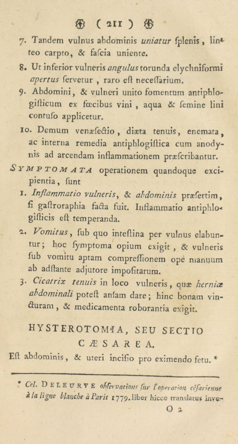 7. Tandem vulnus abdominis uniatur fplenis, lin* feo carpto, & fafcia uniente. 8. Ut inferior vulneris angulus torunda elychniformi apertus fervetur , raro eft neceffarium. 9. Abdomini, & vulneri unito fomentum anriphlo- giflicum ex fcecibus vini , aqua 6c femine lini contufo applicetur. 10. Demum venzefe&io , diaeta tenuis, enemata, ac interna remedia antiphlogiftica cum anody- nis ad arcendam inflammationem prscfcribantur. Symp tom a ta operationem quandoque exci- pientia, funt I. Inflammatio vulneris, & abdominis prsefertim, fi gaftroraphia fa&a fuit. Inflammatio antiphlo-* giflicis eft temperanda. 1» Vomitus, fub quo inteflina per vulnus elabun- tur, hoc fymptoma opium exigit , & vulneris fub vomitu aptam compreflionem ope manuum ab adftante adjutore impofitarurn. 3. Cicatrix tenuis in loco vulneris, qua? hernia abdominali poteft anfam dare; hinc bonam vin- fturam , & medicamenta roborantia exigit. HY ST EROTOM‘I A, SEU SECTTO C JE S A R E A. Eft abdominis, & uteri incifio pro eximendo fetu. *  Cei. DeIeurve obfervatiom fiir foperat ion cefarienne hlnligne blanche a Paris 1779. liber hicce translatus inye-