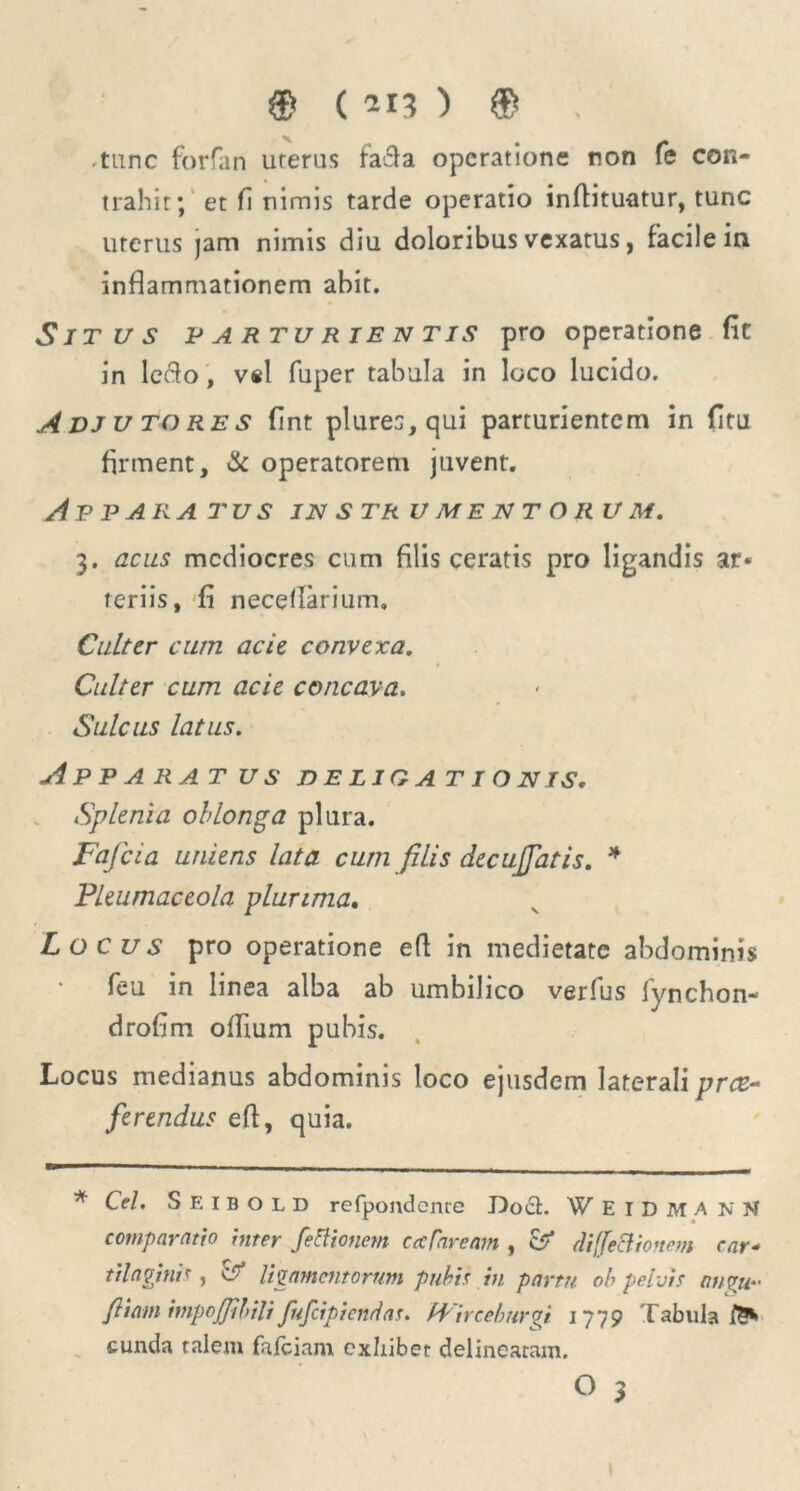 tunc forfan uterus fa£la operatione non fe con- trahit; et fi nimis tarde operatio inffituatur, tunc uterus )am nimis diu doloribus vexatus, facile in inflammationem abit. Situs parturientis pro operatione fit in letflo, vel fuper tabula in loco lucido. A DJ u to res fint plures, qui parturientem in fitu firment, & operatorem juvent. Appara tus in str umentor u m. 3. acus mediocres cum filis ceratis pro ligandis ar« feriis, fi neceflarium. Culter cum acie convexa. Culter cum acie concava. Sulcus latus. Apparatus d e liq a t i o n is. Splenia oblonga plura. Fafcia uniens lata cum filis decujjatis. * Pleumaceola plurima. Locus pro operatione eft in medietate abdominis feu in linea alba ab umbilico verfus fynchon- drofim oflium pubis. Locus medianus abdominis loco ejusdem laterali pree- ferendus efl, quia. * Cei. S E 1 b o l D refpondenre Do61. W E 1 D M A n N comparatio inter fettionem cecTaream , & diffe&ionem ear* tilagmis j d ligamentorum pubis in partu ob pelvis a//7U“ fi tam impojjibili fufeipiendas. bVirceburgi 1779 Tabula eunda talem fafeiam exhibet delinearam.