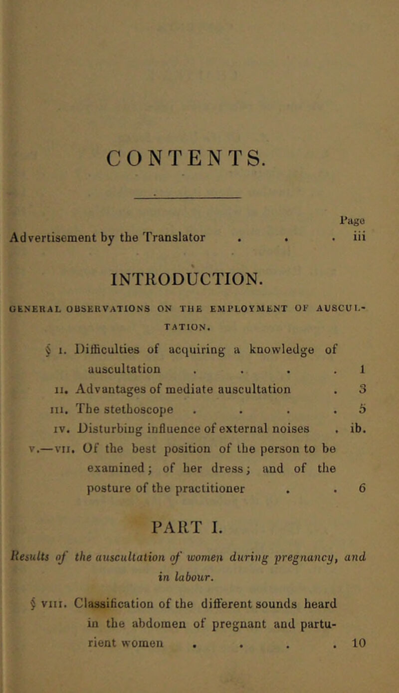 CONTENTS. l'agü Advertisement by the Translator . . . iii INTRODUCTION. GENERAL OBSERVATIONS ON THE EMPLOYMENT OP AUSCUL- TATION. j I. Difficulties of acquiring a knowledge of auscultation . . . . 1 II. Advantages of mediate auscultation . 3 III. The stethoscope . . . .5 IV. Disturbing influence of external noises . ib. V.—VII. Of the best position of the person to be examined; of her dress; and of the posture of the practitioner . . 6 PART I. Remits of the auscultation of women during pregnancy, and in labour. § VIII. Classification of the different sounds heard in the abdomen of pregnant and partu- rient women . . . .10