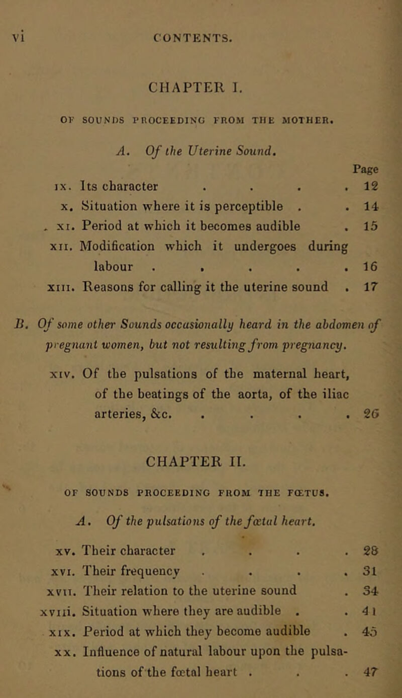 CHAPTER I. OF SOUNDS PnOCEEDING FROM THE MOTHER. A. Of the Uterine Sound. Page IX. Its character . . . .12 X. Situation where it is perceptible . . 14 . XI. Period at which it becomes audible . 15 XII, Modification which it undergoes during labour . . . . .16 XIII. Reasons for calling it the uterine sound . 17 Ji, Of some other Sounds occasionally heard in the abdomen of pregnant women, but not resulting from pregiuincy, XIV. Of the pulsations of the maternal heart, of the beatings of the aorta, of the iliac arteries, &c. . . . .26 CHAPTER II. OF SOUNDS PROCEEDING FROM THE FOETUS. A. Of the pulsations of the fatal heart. XV. Their character . . . .28 XVI. Their frequency . . .31 XVII. Their relation to the uterine sound . 34 xviii. Situation where they are audible . . 4i XIX. Period at which they become audible . 45 XX. Influence of natural labour upon the pulsa- tions of the foetal heart . . .47