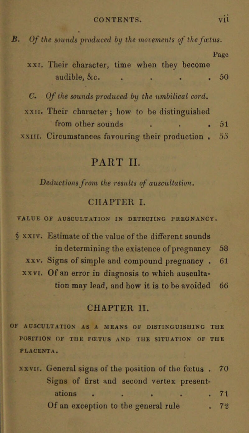 B. Of the sounds produced by the moiemenis of the foetus. Eage XXI. Their character, time when they become audible, &c. . . . .50 C. Of the sounds produced by the umbilical cord. x.xir. Their character; how to be distinguished from other sounds . . .51 XXIII. Circumstances favouring their production . 55 PART II. Deductions from the results of auscultation, CHAPTER I. VALUE OF AUSCULTATION IN DETECTING PnEONANCY. $ XXIV. Estimate of the value of the different sounds in determining the existence of pregnancy 58 XXV. Signs of simjile and compound pregnancy . 61 XXVI. Of an error in diagnosis to which ausculta- tion may lead, and how it is to be avoided 66 CHAPTER II. OF AUSCULTATION AS A MEANS OF DISTINGUISHING THE POSITION OF THE FIETUS AND THE SITUATION OF THE PLACENTA. xxvn. General signs of the position of the foetus . 70 Signs of first and second vertex present- ations . . . . .71 Of an exception to the general rule . 7li