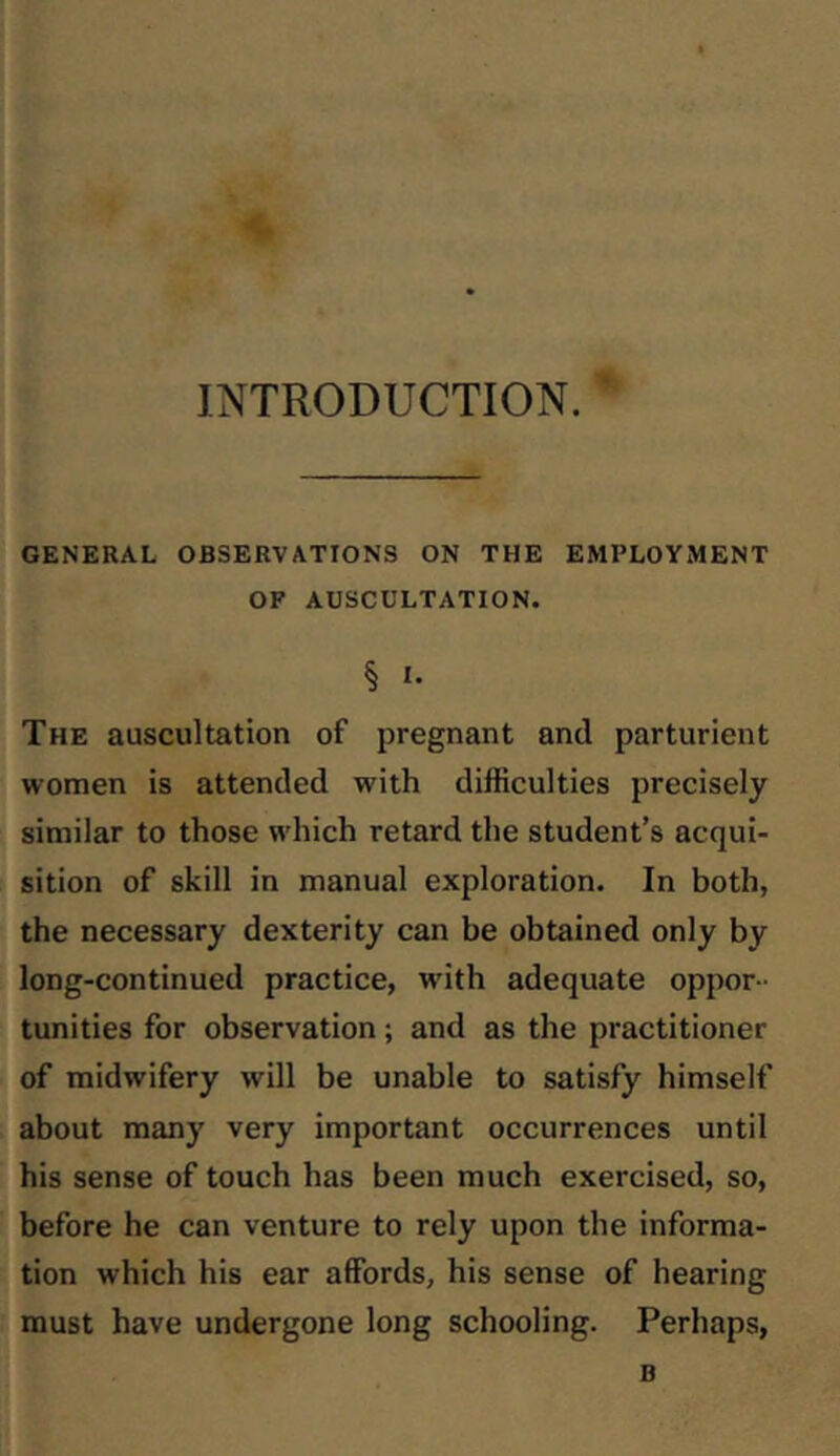 INTRODUCTION. GENERAL OBSERVATIONS ON THE EMPLOYMENT OF AUSCULTATION. § The auscultation of pregnant and parturient women is attended with difficulties precisely similar to those which retard the student’s acqui- sition of skill in manual exploration. In both, the necessary dexterity can be obtained only by long-continued practice, with adequate oppor- tunities for observation; and as the practitioner of midwifery will be unable to satisfy himself about many very important occurrences until his sense of touch has been much exercised, so, before he can venture to rely upon the informa- tion which his ear affords, his sense of hearing must have undergone long schooling. Perhaps, B