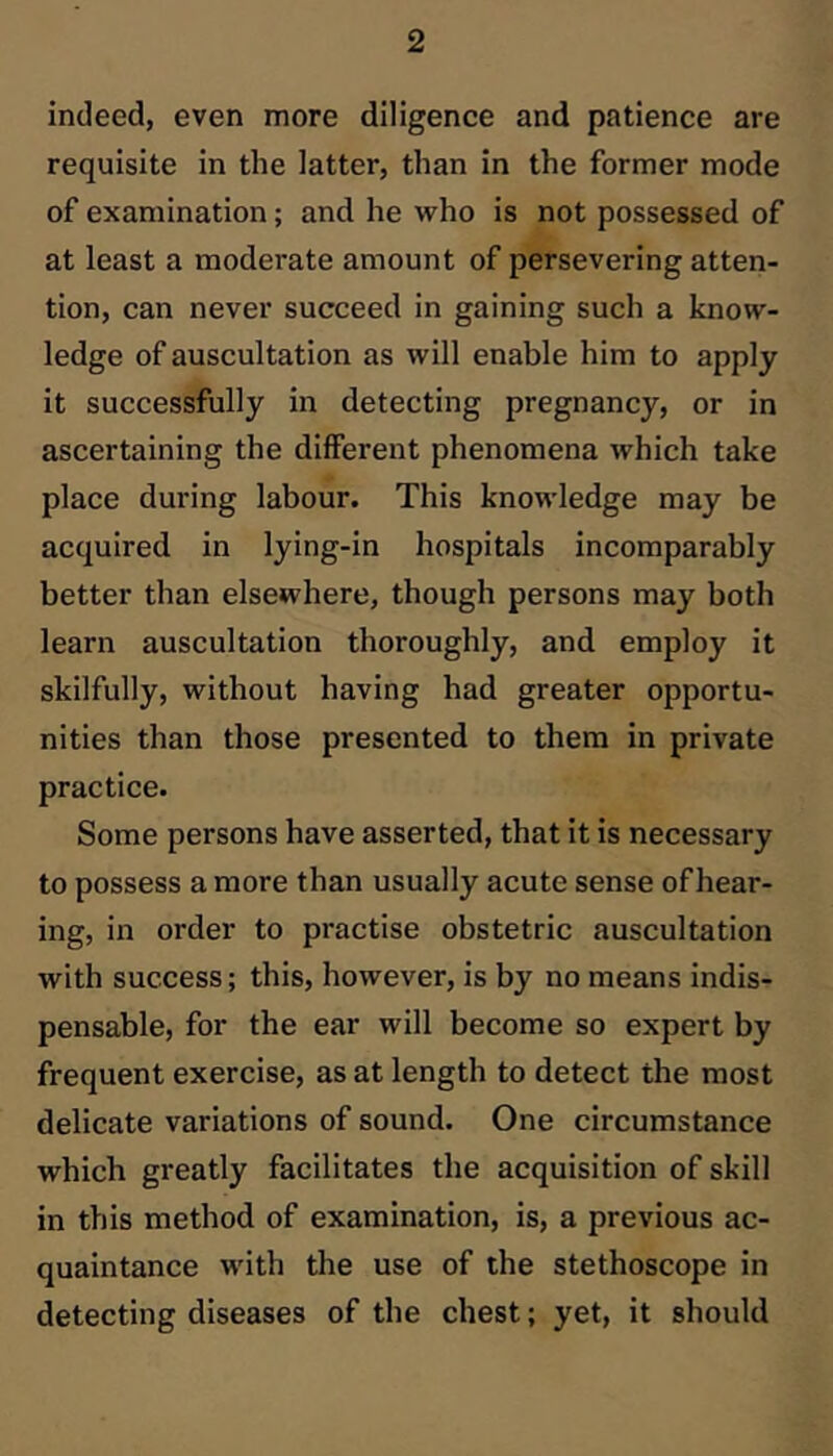 indeed, even more diligence and patience are requisite in the latter, than in the former mode of examination; and he who is not possessed of at least a moderate amount of persevering atten- tion, can never succeed in gaining such a know- ledge of auscultation as will enable him to apply it successfully in detecting pregnancy, or in ascertaining the different phenomena which take place during labour. This knowledge may be acquired in lying-in hospitals incomparably better than elsewhere, though persons may both learn auscultation thoroughly, and employ it skilfully, without having had greater opportu- nities than those presented to them in private practice. Some persons have asserted, that it is necessary to possess a more than usually acute sense of hear- ing, in order to practise obstetric auscultation with success; this, however, is by no means indis- pensable, for the ear will become so expert by frequent exercise, as at length to detect the most delicate variations of sound. One circumstance which greatly facilitates the acquisition of skill in this method of examination, is, a previous ac- quaintance with the use of the stethoscope in detecting diseases of the chest; yet, it should