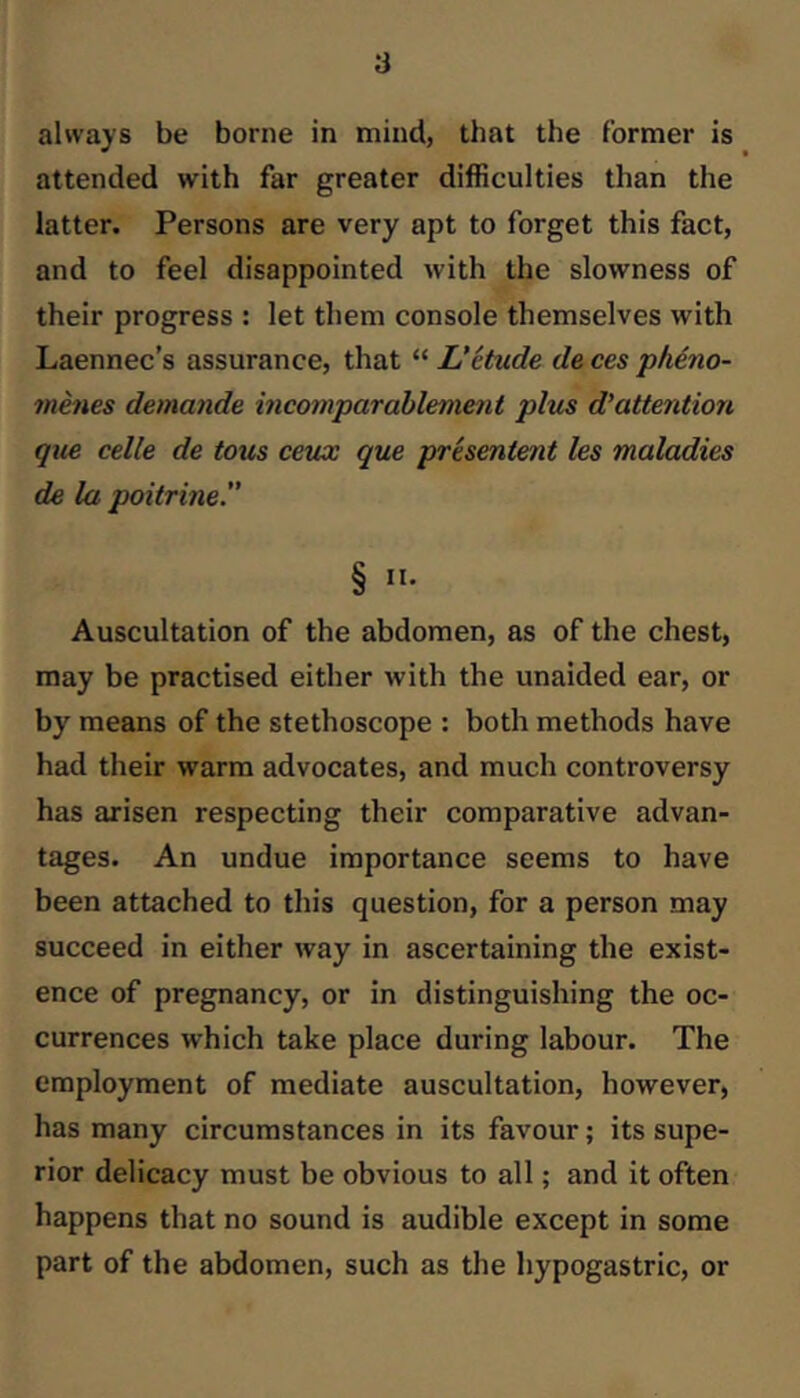 always be borne in mind, that the former is attended with far greater difficulties than the latter. Persons are very apt to forget this fact, and to feel disappointed with the slowness of their progress : let them console themselves with Laennec’s assurance, that “ L*etude de ces pk4.no- menes demande incomparahlement plus d’attention que celle de tons ceux que presentent les maladies de la poitrine.” § II- Auscultation of the abdomen, as of the chest, may be practised either with the unaided ear, or by means of the stethoscope : both methods have had their warm advocates, and much controversy has arisen respecting their comparative advan- tages. An undue importance seems to have been attached to this question, for a person may succeed in either way in ascertaining the exist- ence of pregnancy, or in distinguishing the oc- currences which take place during labour. The employment of mediate auscultation, however, has many circumstances in its favour; its supe- rior delicacy must be obvious to all; and it often happens that no sound is audible except in some part of the abdomen, such as the hypogastric, or