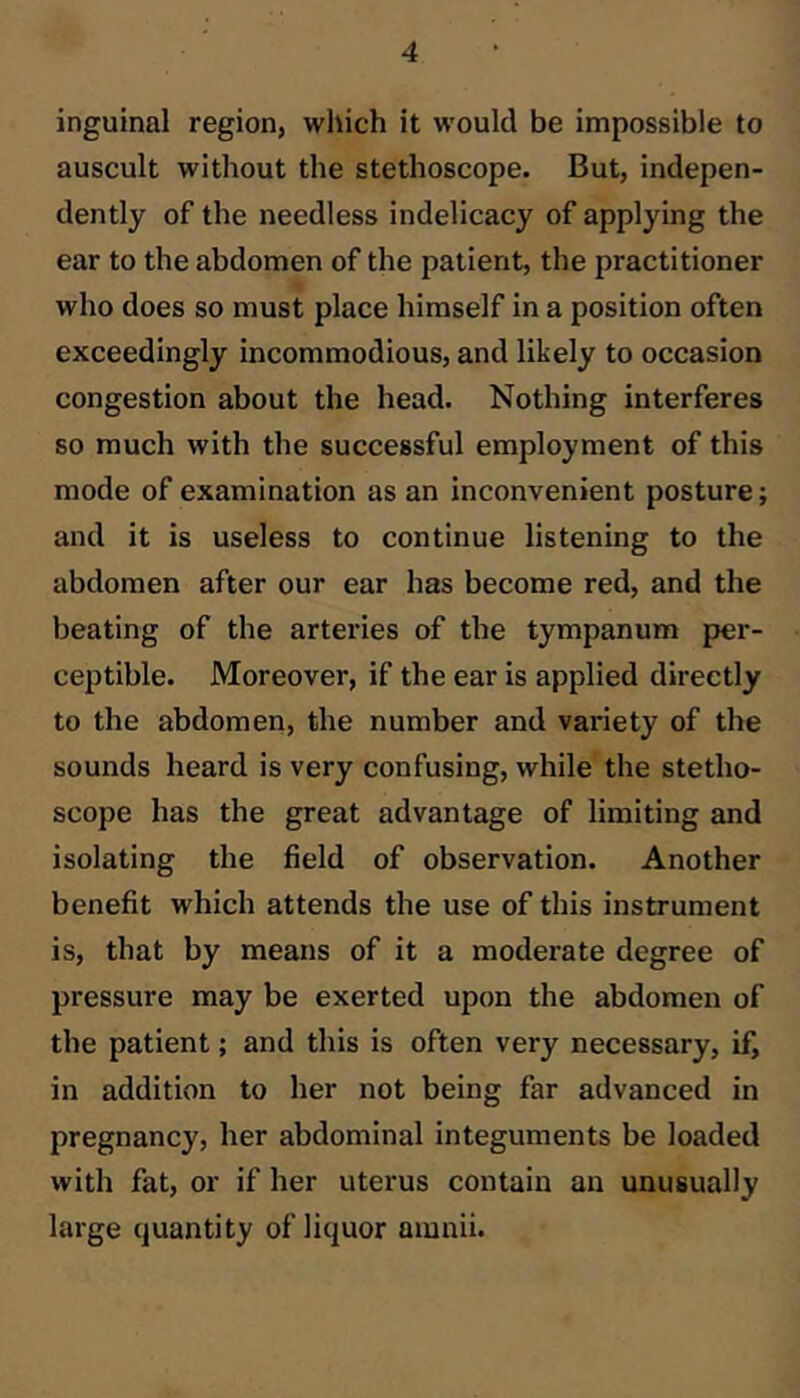 inguinal region, which it would be impossible to auscult without the stethoscope. But, indepen- dently of the needless indelicacy of applying the ear to the abdomen of the patient, the practitioner who does so must place himself in a position often exceedingly incommodious, and likely to occasion congestion about the head. Nothing interferes so much with the successful employment of this mode of examination as an inconvenient posture; and it is useless to continue listening to the abdomen after our ear has become red, and the beating of the arteries of the tympanum per- ceptible. Moreover, if the ear is applied directly to the abdomen, the number and variety of the sounds heard is very confusing, while the stetho- scope has the great advantage of limiting and isolating the field of observation. Another benefit which attends the use of this instrument is, that by means of it a moderate degree of pressure may be exerted upon the abdomen of the patient; and this is often very necessary, if, in addition to her not being far advanced in pregnancy, her abdominal integuments be loaded with fat, or if her uterus contain an unusually large quantity of liquor amnii.