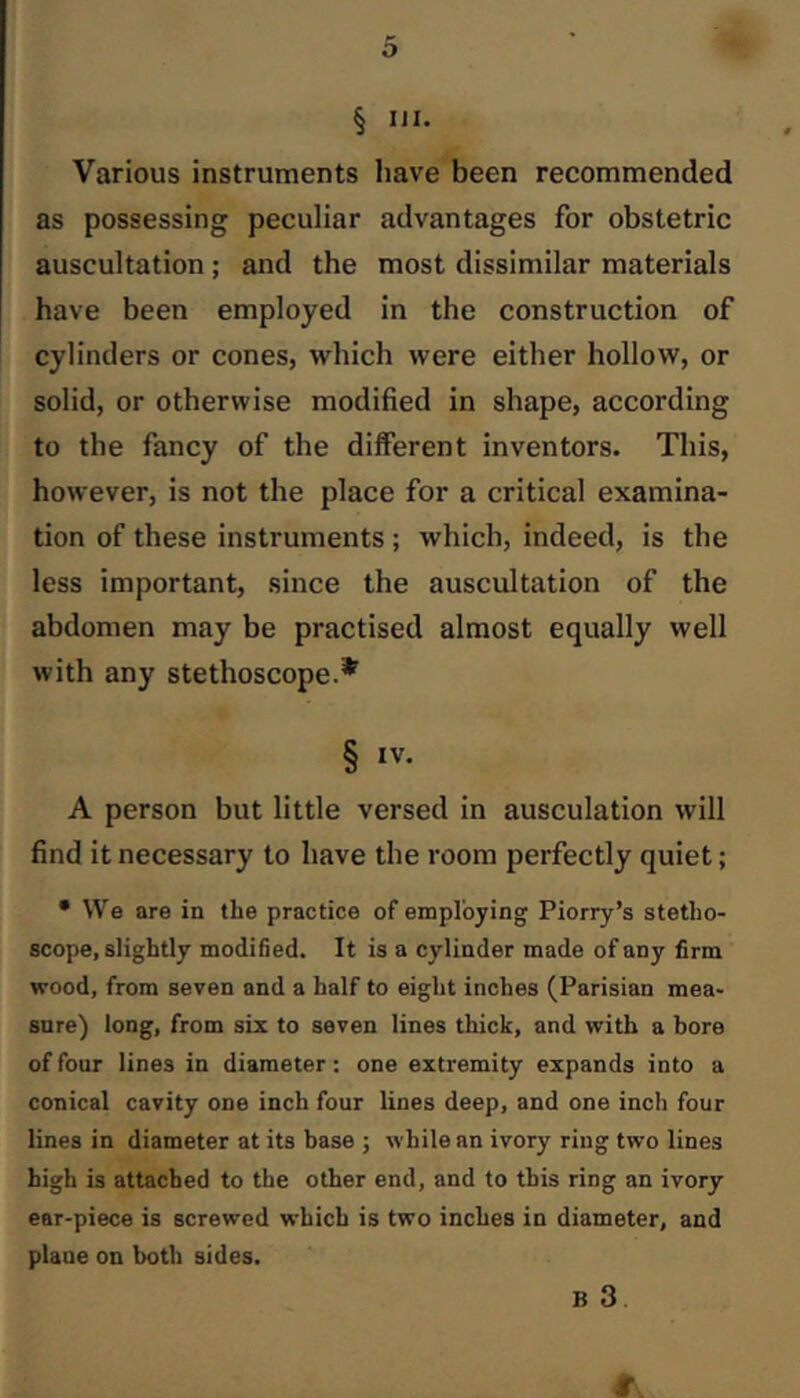 § UI. Various instruments have been recommended as possessing peculiar advantages for obstetric auscultation ; and the most dissimilar materials have been employed in the construction of cylinders or cones, which were either hollow, or solid, or otherwise modified in shape, according to the fancy of the different inventors. This, however, is not the place for a critical examina- tion of these instruments ; which, indeed, is the less important, since the auscultation of the abdomen may be practised almost equally well with any stethoscope.* § IV. A person but little versed in ausculation will find it necessary to have the room perfectly quiet; • We are in the practice of employing Piorry’s stetho- scope, slightly modified. It is a cylinder made of any firm wood, from seven and a half to eight inches (Parisian mea- sure) long, from six to seven lines thick, and with a bore of four lines in diameter: one extremity expands into a conical cavity one inch four lines deep, and one inch four lines in diameter at its base ; while an ivory ring two lines high is attached to the other end, and to this ring an ivory ear-piece is screwed which is two inches in diameter, and plane on both sides. B 3.