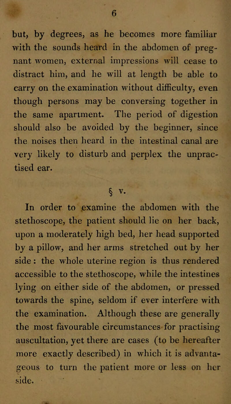 but, by degrees, as he becomes more familiar with the sounds heard in the abdomen of preg- nant women, external impressions will cease to distract him, and he will at length be able to carry on the examination without difficulty, even though persons may be conversing together in the same apartment. The period of digestion should also be avoided by the beginner, since the noises then heard in the intestinal canal are very likely to disturb and perplex the unprac- tised ear. § V. In order to examine the abdomen with the stethoscope, the patient should lie on her back, upon a moderately high bed, her head supported by a pillow, and her arms stretched out by her side: the whole uterine region is thus rendered accessible to the stethoscope, while the intestines lying on either side of the abdomen, or pressed towards the spine, seldom if ever interfere with the examination. Although these are generally the most favourable circumstances-for practising auscultation, yet there are cases (to be hereafter more exactly described) in which it is advanta- geous to turn the patient more or less on her side.