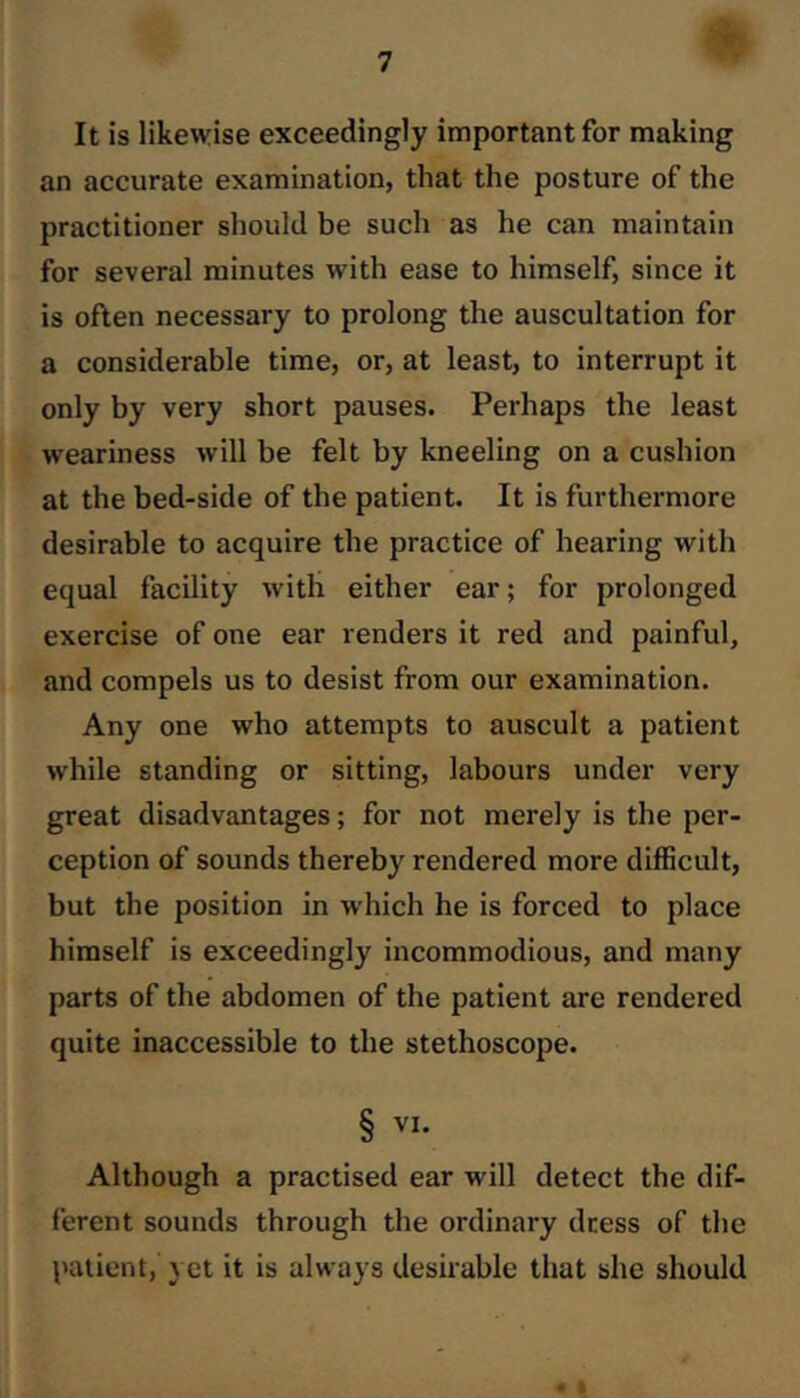 It is likewise exceedingly important for making an accurate examination, that the posture of the practitioner should be such as he can maintain for several minutes with ease to himself, since it is often necessary to prolong the auscultation for a considerable time, or, at least, to interrupt it only by very short pauses. Perhaps the least weariness will be felt by kneeling on a cushion at the bed-side of the patient. It is furthermore desirable to acquire the practice of hearing with equal facility with either ear; for prolonged exercise of one ear renders it red and painful, and compels us to desist from our examination. Any one who attempts to auscult a patient while standing or sitting, labours under very great disadvantages; for not merely is the per- ception of sounds thereby rendered more difficult, but the position in which he is forced to place himself is exceedingly incommodious, and many parts of the abdomen of the patient are rendered quite inaccessible to the stethoscope. § VI. Although a practised ear will detect the dif- ferent sounds through the ordinary dress of the l>atient, \ et it is always desirable that she should • «