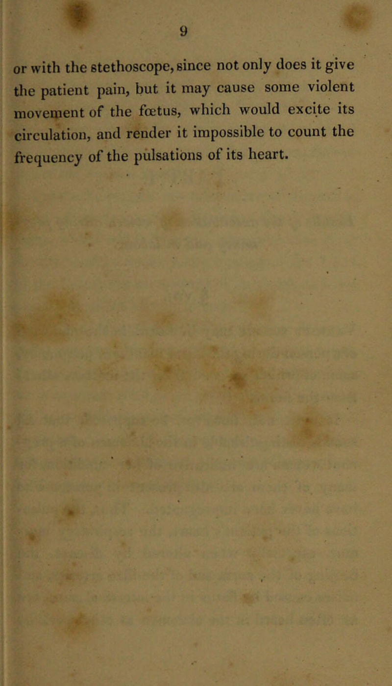 f 9 or with the stethoscope, since not only does it give the patient pain, but it may cause some violent movement of the foetus, which would excite its circulation, and render it impossible to count the frequency of the pulsations of its heart.