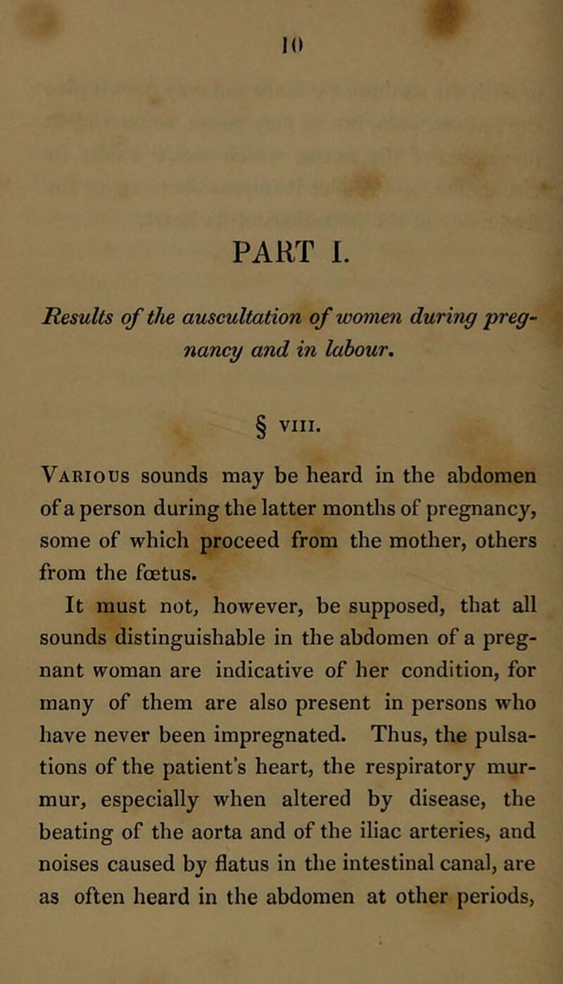 Results of the auscultation of women during preg- nancy and in labour. § VIII. Various sounds may be heard in the abdomen of a person during the latter months of pregnancy, some of which proceed from the mother, others from the foetus. It must not, however, be supposed, that all sounds distinguishable in the abdomen of a preg- nant woman are indicative of her condition, for many of them are also present in persons who have never been impregnated. Thus, the pulsa- tions of the patient’s heart, the respiratory mur- mur, especially when altered by disease, the beating of the aorta and of the iliac arteries, and noises caused by flatus in the intestinal canal, are as often heard in the abdomen at other periods,